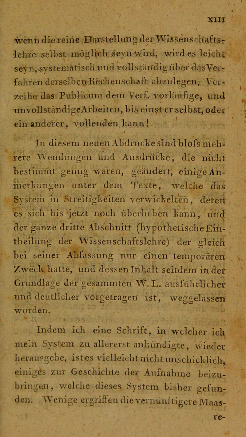 wenn die reine Darstellung der Wissenschafts- lehre selbst möglich seynwird, wildes leicht sevn,.svsteniatisch und vollstärfdig über das'Ver- fahren derselbe#Rechenschaft abzülegen. Ver- zeihe das Publicum deni Verf. vorläufige, und unvollständigeArbeiten, bis einest er selbst, oder ein anderer, vollenden kann ! * In diesem neuen Abdrucke sindblofs meh- rere Wendungen und Ausdrücke, die nicht bestimmt genug waren, geändert, einige An- merkungen unter dem Texte, welche das System in Streitigkeiten verwickelten, deren es sich bis jetzt noch überheben kann, und der ganze dritte Abschnitt (hypothetische Ein- theilung der Wissenschaftslehre) der gleich hei seiner Abfassung nur einen temporären- Zweck hatte, und dessen Inhalt seitdem in der Grundlage der gesammten W. L. ausführlicher und deutlicher vorgetragen ist, weggelassen worden. Indem ich eine Schrift, in welcher ich mein System zu allererst ankündigte, wieder heraus gebe, ist es vielleicht nicht unschicklich,, einiges zur Geschichte der Aufnahme beizu- bringen , welche dieses System bisher gefun- den. Wenige ergriffen die vernünftigere Maas- re- I