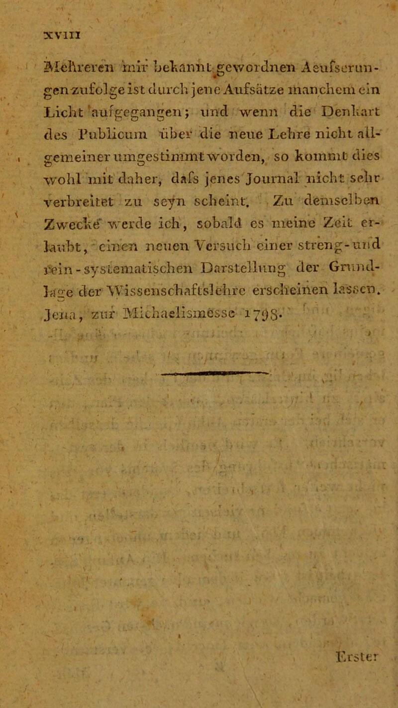 Mehreren mir beharmt^gewordnen Aeufs er lan- gen-zufolge ist durch jene Aufsätze manchem ein Licht auf ge gangen; und wenn die Denhart des Publicum über die neue Lehre nicht all- gemeiner umgestimmt worden, so kommt dies wohl mit daher, dafs jenes Journal nicht sehr verbreitet zu seyn scheint. Zu demselben Zwecke werde ich, sobald es meine Zeit er- laubt, einen neuen Versuch einer streng-und rein - systematischen Darstellung der Grund- lage der Wissenschaftslehre erscheinen lassen. Jena, zur Michaelismesse i7<)S- Erster