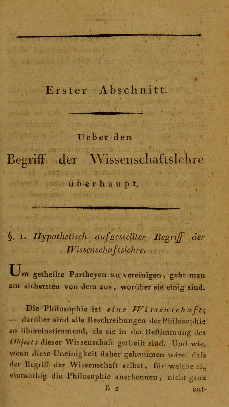 1 Erster Abschnitt. lieber den Begriff dfer Wis s e n s clia fts lehre überhaupt. §. 1. Hypothetisch auf gestellter Begriff der Wissenschaftslehre. TT m getheilte Partheyen zu, vereinigen , geht man am sichersten von dem aus, worüber sie einig sind. Die Philosophie ist eine Wi ssens ch aft; — darüber sind alle Beschreibungen der Philosophie so übereinstimmend, als sie in der Beftimmung des Objects dieser Wissenschaft getheilt sind. Und wie, wenn diese Uneinigkeit daher gekommen wäre, dafs der BcgriJF der Wissenschaft selbst, für- welche sie einmüihig die Philosophie anerkennen, nicht ganz B 2 ent-