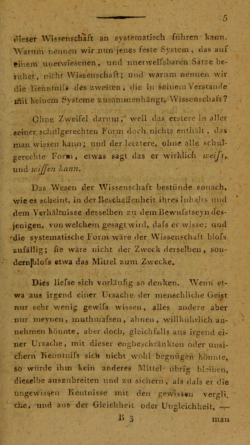dieser Wissenschaft an systematisch fuhren kann. Warum nennen wir nun jenes feste System, das auf einem unerwiesehen, und nnenveifsbaren Satze be- ruhet, nicht Wissenschaft; und warum nennen wir die Kehntnifs des zweiten, die in seinem Verstände jftit keinem Systeme zusammenhängt, Wissenschaft? Ohne Zweifel darum, weil das ersteve in aller seiner schülgerechten Form doch nichts enthält, das man wissen kann; und der letztere, ohne alle schul- gerechte Form, etwas sagt das er wirklich weijx, und wijjen kann. Das Wesen der Wissenschaft bestünde sonach, wie es scheint, in der Beschaffenheit ihres Inhajis und dem Verhältnisse desselben zu dem Bcwufstseyn des- jenigen, von welchem gesagt wird, da fs er wisse: und ■die systematische Form wäre der Wissenschaft blofs zufällig; fie wäre nicht der Zweck derselben, son- dernjblofs etwa das Mittel zum Zwecke, . v ■ • . ', . » » . Dies liefse sich vorläufig so denken. Wenn et- wa aus irgend einer Ursache der menschliche Geist nur sehr wenig gewifs wissen, alles andere aber nur meyrieti, muthmafsen, ahnen, willkührlich an- nehmen könnte, aber doch, gleichfalls axxs irgend ei- ner Ursache, mit dieser engbeschränkten oder unsi- chern Kenntnifs sich nicht wohl begnügen konnte, so würde ihm kein anderes Mittel übrig bleiben, dieselbe ausznbrciten und zu sichern, ab dals er die ungewissen Kentnisse mit; den gewissen vergli. che, und aus der Gleichheit, oder Ungleichheit, -r-