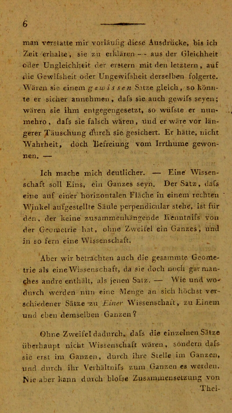man verslatle mir vorläufig diese Ausdrücke, bis ich Zeit erhalte, sie zu erklären- - aus der Gleichheit oder Ungleichheit der erstem mit den letztem , auf die Gewifsheit oder Ungewißheit derselben folgerte. Wären sie einem gewissen Satze gleich, so könn- te er sicher annehmen, dal's sie. auch gewifs seyen; wären sie ihm entgegengesetzt, so wüfste er nun- mehro , dafs sie falsch wären, und er wäre vor län- gerer ^Täuschung durch sie gesichert. Er hätte, nicht Wahrheit, doch iJefreiung vom Irrthume gewon- nen. — Ich mache mich deutlicher. — Eine Wissen- schaft soll Eins, ein Ganzes seyn. Der Satz, dafs eine auf einer horizontalen Fläche in einem rechten Winkel aüfgestpllle Säule perpendicular stehe, ist für den , der keine zusammenhängende Kenntnifs von der Geometrie hat, ohne Zweifel ein Ganzes, und in so fern eine Wissenschaft. Aber wir betrachten auch die gesammte Geome- trie als eine Wissenschaft, da sie doch noch gar man- ches andre enthält, als jenen Salz. — Wie und wo- durch werden nun eine Menge an sich höchst ver- schiedener Sätze -zu. Einer Wissenschaft, zu Einem und eben demselben Ganzen? Ohne Zweifel dadurch, dals die einzelnen Sätze überhaupt nicht Wissenschaft wären, sondern dafs sic erst im Ganzen, durch ihre Stelle im Ganzen, und durch ihr Verhältnifs zum Ganzen es werden, fiie aber kann durch bloße Zusammensetzung von Thci-