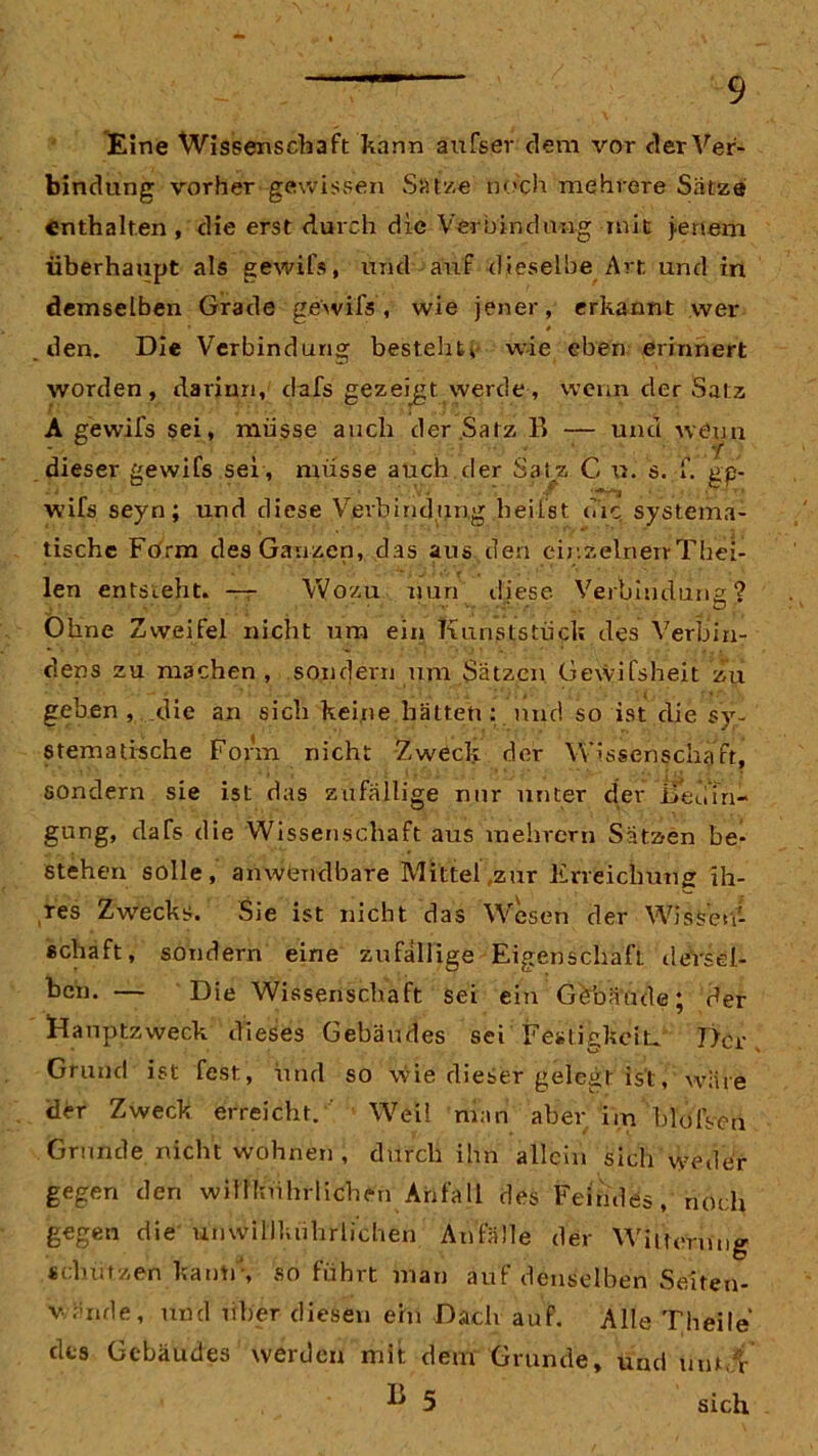 Eine Wissenschaft kann äufser dem vor der Ver- bindung vorher* gewissen Satze noch mehrere Satze enthalten , die erst durch die Verbindung mit jenem überhaupt als gewifs, und auf dieselbe Art und in demselben Grade gewils, wie jener, erkannt wer den. Die Verbindung bestellt, wie eben erinnert worden, darinn, dafs gezeigt werde, wenn der Satz A gewifs sei, müsse auch der.Satz B — und wenn dieser gewifs sei , müsse auch der Satz C u. s. f. ge- wifs seyn; und diese Verbindung heilst die. systema- tische Form des Ganzen, das aus den einzelnen-Thei- len entsteht. — Wozu nun diese Verbindung? Ohne Zweifel nicht um ein Kunststück des Verbin- dens zu machen, sondern um Sätzen Gewifsheit zu geben , die an sich keine hätten : und so ist die sy- stematische Form nicht Zweck der Wissenschaft, sondern sie ist das zufällige nur unter der ffeuTn- gung, daTs die Wissenschaft aus mehrern Sätzen be- stehen solle, anwendbare Mittel zur Erreichung ih- res Zwecks. Sie ist nicht das Wesen der Wissen- schaft , sondern eine zufällige Eigenschaft deVsel- ken. — Die Wissenschaft sei ein Göbäude; der Hauptzweck dieses Gebäudes sei Festigkeit» Der Grund ist fest, und so wie dieser gelegt ist, wäre Üer Zweck erreicht. Weil nian aber im blolVen Grunde nicht wohnen , durch ihn allein sich weder gegen den wiilkührliclien Anfall des Feindes, noch gegen die umvillkiihrlichen Anfälle der Witterung schlitzen kaum, so führt man auf denselben Seiten- v linde, und über diesen ein Dach auf. Alle Theile des Gebäudes werden mit dem Grunde, und um.'i-
