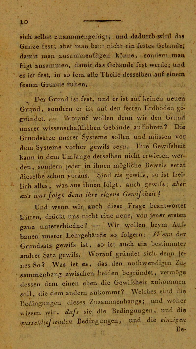 io sich selbst zusammengefügt, und dadurch wird das Ganze fest; aber man baut nicht ein festes Gebäude, damit man zusammenfügen könne, sondern man fügt zusammen, damit das Gebäude fest werde; und es ist fest, in so fern alle Tkeile desselben auf einem festen Grunde ruhen. i' • ' ‘ Der Grund ist fest, und er ist auf keinen neuen Grund, sondern er ist auf den festen Erdboden ge- gründet. ;— Worauf wollen denn wir den Grund, unsrer wissenschaftlichen Gebäude aufrühren? Die Grundsätze unsrer Systeme sollen und müssen vor dem Systeme vorher gewifs seyn. Ihre Gewifsheit kann in dem Umfange derselben nicht erwiesen wer- den, sondern jeder in ihnen mögliche Beweis setzt dieselbe schon voraus. Sind sie gewifs , so ist frei- lich alles, was aus ihnen folgt, auch gewifs: aber aus was folgt denn ihre eigene Gewifsheit? Und wenn wir auch diese Frage beantwortet hätten, drückt uns nicht eine neue, von jener ersten ganz unterschiedne? — Wir wollen beym Auf- bauen unsrer Lehrgebäude so folgern: Wenn der Grundsatz gewifs ist, so ist auch ein bestimmter andrer Satz gewifs. Worauf gründet sich, denn je- nes So? Was ist es, das den notwendigen Zur aammenhang zwischen beiden begründet, vermöge dessen dem einen eben die Gewifsheit zukommen soll, die dem andern zukommt? Welches sind die Bedingungen dieses Zusammenhangs; und woher v,jssen wir, dafs sie die Bedingungen, und die ^usschliefsendcn Bedingungen, und die einzigen
