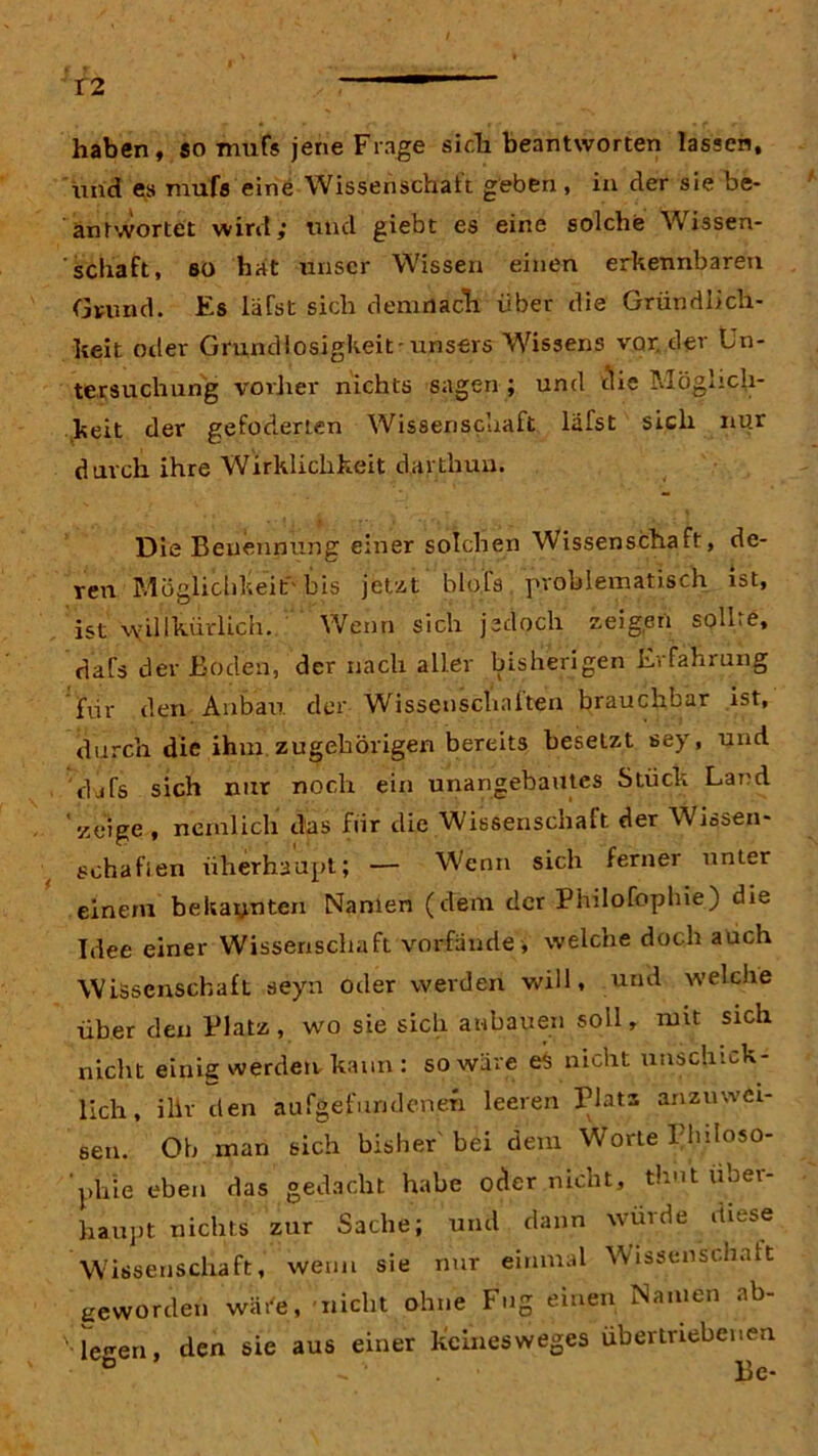 haben, so mufs jene Frage sich beantworten lassen, und es mufs eine Wissenschaft geben , in der sie be- antwortet wird; und giebt es eine solche Wissen- schaft, so hat unser Wissen einen erkennbaren Grund. Es läfst sich demnach über die Gründlich- keit oder Grundlosigkeit-unsers Wissens vor, der Un- tersuchung vorher nichts sagen ; und die Möglich- keit der gefoderten Wissenschaft lafst sich nur durch ihre Wirklichkeit dartliun. Die Benennung einer solchen Wissenschaft, de- ren Möglichkeit' bis jetzt bloß» problematisch ist, ist vyillkürlich. Wenn sich jedoch zeigen solLe, dafs der Boden, der nach aller bisherigen Erfahrung fxir den Anbau der Wissenschaften brauchbar ist, durch die ihm zugehörigen bereits besetzt sey, und djfs sich nur noch ein unangebautes Stück Land 'zeige , nemlich das für die Wissenschaft der Wissen- schaften überhaupt; — Wenn sich ferner unter einem bekannten Namen (dem der Philofoplne) die Idee einer Wissenschaft vorfände, welche doch auch Wissenschaft seyn oder werden will, und welche über den Platz, wo sie sich anbauen soll, ruit sich nicht einig werden, kann : so wäre eS nicht unschick- lich , ihr den aufgefurideneh leeren Platz anzmvci- 6eii. Oh inan sich bisher bei dem Worte Philoso- phie eben das gedacht habe oder nicht, thut über- haupt nichts zur Sache; und dann wurde diese Wissenschaft, wenn sie nur einmal Wissenschaft geworden wäre, nicht ohne Fug einen Namen ab- le^en den sie aus einer keinesweges übertriebenen