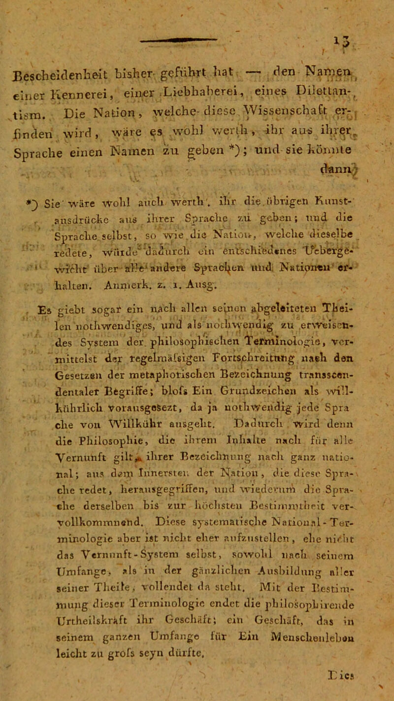 V ' ' Bescheidenheit bisher- geführt hat — den Namen einer Kennerei, einer .Liebhaberei, eines Dilettan-, tism. Die Nation, welche- diese .Wissenschaft er- finden wird, wäre es wohl vverlla, ihr aus ihrer, Sprache einen Namen zu geben *); und sie könnte dann; Sie'wäre wohl auch werth, ihr die.übrigen Kunst- ausdrücke aus ihrer Sprache zu geben; und die Sprache selbst, so wie.die Nation, welche dieselbe redete, würde damirch ein entschiedenes Tleberge- ' wicht über alle1 andere Sprachen und Nationen er- halten. Anmerk. z. 1. Ausg. Es giebt sogar ein nach allen seinen abgeleiteten Tbei- len iiothwendiges, und als ndclrvyeiidig zu erweisen- des System der .philosophischen Terminologie, ver- mittelst der regelmäßigen Fortschreitnng nach den Gesetzen der metaphorischen Bezeichnung transscen- dentaler Begriffe; bloß Ein Grundzeichen als will- kührlicli vorausgeSezt, da ja noth wendig jede Spra ehe von Willkühr ausgeht. Dadurch wird denn die Philosophie, die ihrem Inhalte nach für alle Vernunft gilt* ihrer Bezeichnung nach ganz natio- nal; aus dem Innersten der Nation, die diese Spra- che redet, herausgegriffen, und wiederum die Spra- che derselben bis zur höchsten Bestimmtheit ver- vollkommnend. Diese systematische National - Ter- minologie aber ist nicht eher aufzustellen, ehe nicht das Vernunft-System selbst, sowohl nach seinem Umfange, als in der gänzlichen Ausbildung aller seiner Theile, vollendet da steht. Mit der Bestim- mung dieser Terminologie endet die pbilosopbirende Urtheilskräft ihr Geschäft; ein Geschäft, das in seinem ganzen Umfange für Ein Menschenleben leicht zu grofs seyn dürfte, Dies