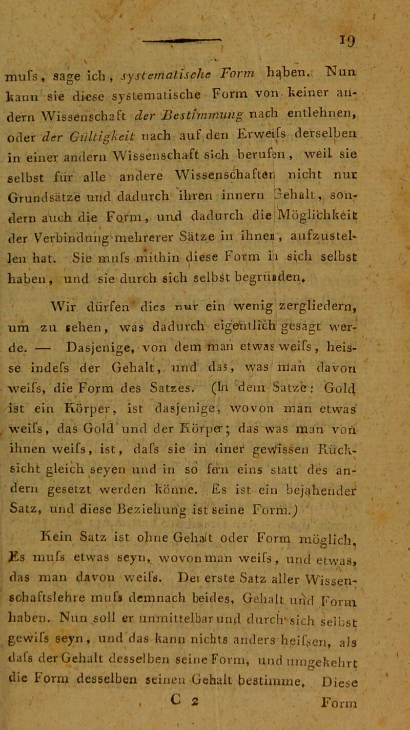mufs, sage ich, systematische Torrn hqben. Nun. kann sie diese systematische Form von Feiner an- dern Wissenschaft der Bestimmung nach entlehnen, oder der Gültigkeit nach auf.den Er wei fs derselben in einer andern Wissenschaft sich berufen, weil sie selbst für alle andere Wissenschaften nicht nur Grundsätze und dadurch ihren innern Fehalt, son- dern auch die Form, und dadurch die Möglichkeit der Verbindung mehrerer Sätze in ihnen, aufzustel- len hat. Sie mufs mithin diese Form in sich selbst haben, und sie durch sich selbst begriiaden. Wir dürfen* dies nur ein wenig zergliedern, um zu sehen, was dadurch eigentlich gesagt wer- de. — Dasjenige, von dem man etwas weifs , heis- se indefs der Gehalt, und das, was man davon weifs, die Form des Satzes. (In dem Satze; Gold ist ein Körper, ist dasjenige, wovon man etwas weifs, das Gold und der Körper* das was man von ihnen weifs, ist, dafs sie in einer gewissen Rück- sicht gleich seyen und in so fern eins statt des an- dern gesetzt werden könne. Es ist ein bejahender Satz, und diese Beziehung ist seine Form.,) Kein Satz ist ohne Gehait oder Form möglich. Es mufs etwas seyn, wovon man weifs, und etwas, das man davon weifs. Dei erste Satz aller Wissen- soha fls lehre mufs demnach beides, Gehalt urfd Form haben. Nun soll er unmittelbar und durch' sich selbst gewifs seyn, und das kann nichts anders hei Ren, als dafs der Gehalt desselben seine Form, und umgekehrt die Form desselben seinen Gehalt bestimme. Diese * £ 2 Form
