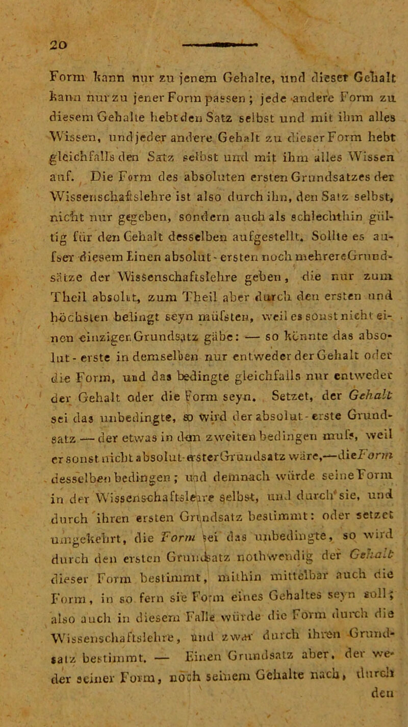 Form kann nur zu jenem Gehalte, und dieser Gelialt kann nurzu jener Form passen ; jede'andere Form zu diesem'Gehalte hebt den Satz selbst und mit ihm alles Wissen, und jeder andere Gehalt zu dieser Form hebt gleichfalls den Satz seihst und mit ihm alles Wissen, auf. Die Form des absoluten ersten Grundsatzes der Wisserischaftslehre ist also durch ihn, den Satz selbst, nicht nur gegeben, sondern auch als schlechthin gül- tig für den Gehalt desselben aufgestellt. Sollte es au- fser diesem Einen absolut - ersten nochmehrereGrund- siitze der Wissenschaftslehre gehen, die nur zum Thcil absolit, zum Theil aber durch den ersten und höchsten bedingt seyn müfsten, weil es soristnieht ei- nen einziger.Grundsatz gäbe: — so könnte das abso- lut-erste in demselben nur entweder der Gehalt oder die Form, und das bedingte gleichfalls nur entweder dev Gehalt oder die Form seyn. Setzet, der Gehalt sei das unbedingte, so wird der absolut-erste Grund- satz — der etwas in d-on zweiten bedingen mul?, weil er sonst nicht absoIut-arsterGrundsatz wäre,—dieJ orm desselben bedingen; und demnach würde seine Form in der Wissenschaftsleire gelbst, und durclüsie, und durch ihren ersten Grundsatz bestimmt: oder setzet umgekehrt, die Form %ei das unbedingte, so wird durch den ersten Grundsatz poth wendig der Gehalt dieser Form bestimmt, mithin mittelbai aucn nie Form, in so fern sie Form eines Gehaltes seyn soll; also auch in diesem Falle würde die Form durch die Wissenschaftslehre, und zwar- durch ihren Grund- satz bestimmt. — Einen Grundsatz aber, dev we- der seiner Form, noch seinem Gehalte nach, durch den