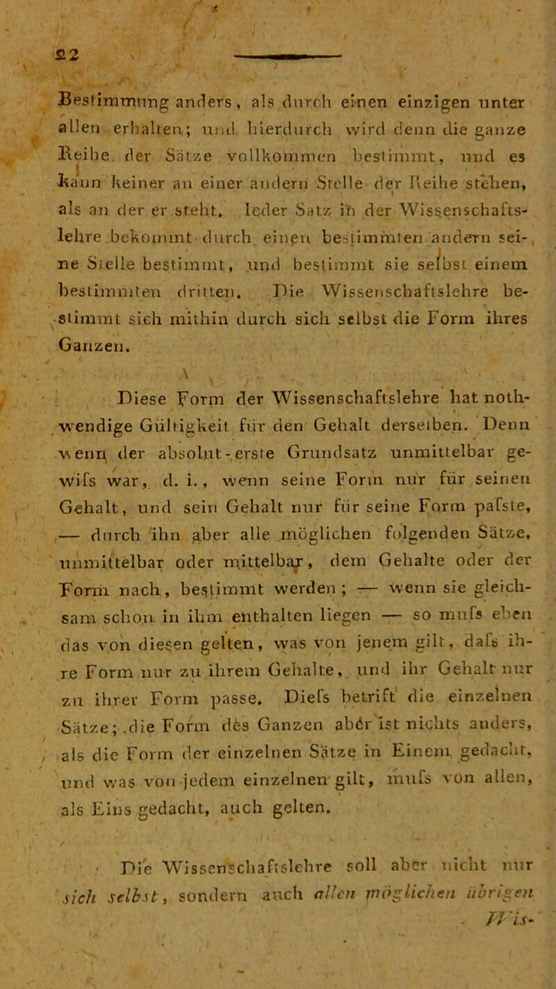 Bestimmung anders, als durch einen einzigen unter allen erhalten,; und hierdurch wird denn die ganze Beide der Sätze vollkommen bestimmt, und es vkann keiner an einer andern Stelle der Reihe stehen, als an der er steht, leder Satz in der Wiss.en$chafts- lehre bekommt durch einen bestimmten andern sei-, ne Stelle bestimmt, und bestimmt sie se/bst einem bestimmten dritten. Pie Wissenschaftslehre be- stimmt sich mithin durch sich selbst die Form ihres Ganzen. \ ..... • • • Diese Form der Wissenschaftslehre hat noth- wendige Gültigkeit für den Gehalt derselben. Denn wenn, der absolut-,erste Grundsatz unmittelbar ge- wifs war, d. i., wenn seine Form nur für seinen Gehalt, und sein Gehalt nur für seine Form pafste, — durch ihn aber alle .möglichen folgenden Sätze, unmittelbar oder mittelbaf, dem Gehalte oder der Form nach, bestimmt werden; — wenn sie gleich- sam schon in ihm enthalten liegen — so mufs eben das von diesen gelten, was von jenem gilt, daU ih- re Form nur zu ihrem Gehalte, und ihr Gehalt nur zu ihrer Form passe. Diefs betriff die einzelnen Sätze; .die Form dfes Ganzen abör ist nichts anders, als die Form der einzelnen Sätze in Einem gedacht, und was von jedem einzelnen gilt, mufs von allen, als Eins gedacht, auch gelten. Die Wissenschaft sichre soll aber nicht nur sich selbst, sondern auch allen möglichen übrigen . TVis-
