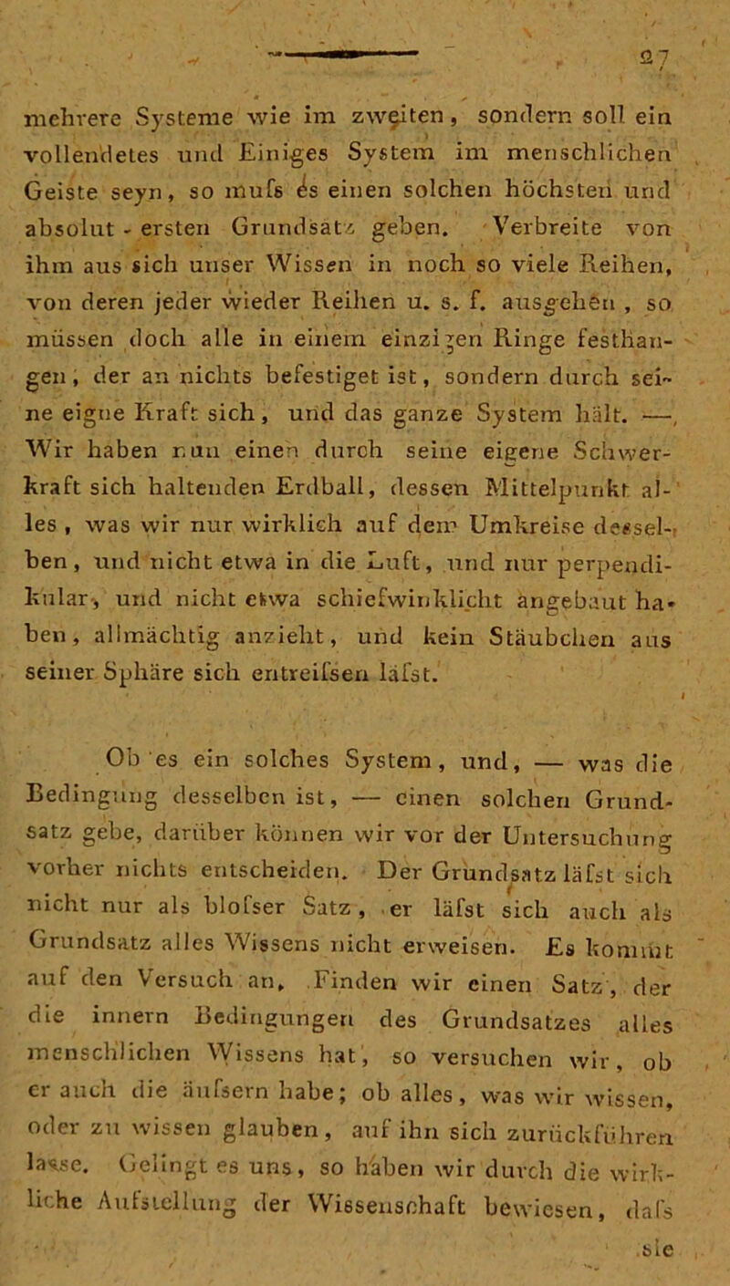 -V —1  - £27 ' . . - . /* • ' ' mehrere Systeme wie im zweiten, sondern soll ein vollendetes und Einiges System im menschlichen Geiste seyn, so mufs ^s einen solchen höchsten und absolut - ersten Grundsatz geben. Verbreite von ihm aus sich unser Wissen in noch so viele Reihen, von deren jeder wieder Reihen u. s. f. aus^ehen , so müssen doch alle in einem einzigen Ringe festlian- gen , der an nichts befestiget ist, sondern durch sei- ne eigne Kraft sich, und das ganze System hält. —, Wir haben nun einen durch seine eigene Schwer- kraft sich haltenden Erdball, dessen Mittelpunkt al- les , was wir nur wirklich aixf dem Umkreise dessel- ben, und nicht etwa in die Luft, und nur perpendi- kulär, und nicht etwa schiefwinklicht angebaut ha* ben, allmächtig anzieht, und kein Stäubchen aus seiner Sphäre sich entreIlsen läfst. » l Ob es ein solches System, und, — was die Bedingung desselben ist, — einen solchen Grund- satz gebe, darüber können wir vor der Untersuchung vorher nichts entscheiden. Der Grundsatz läfst sich nicht nur als blofser Satz, er läfst sich auch als Grundsatz alles Wissens nicht erweisen. Es kommt auf den Versuch an. Finden wir einen Satz , der die innern Bedingungen des Grundsatzes alles menschlichen Wissens hat, so versuchen wir, ob ei auch die äufsein habej ob alles, was wir xvissen, oder zu wissen glauben, auf ihn sich zurückführen, lasse. Gelingt es uns, so Rahen wir durch die wirk- liche Aufstellung der Wissenschaft bewiesen, dafs sie