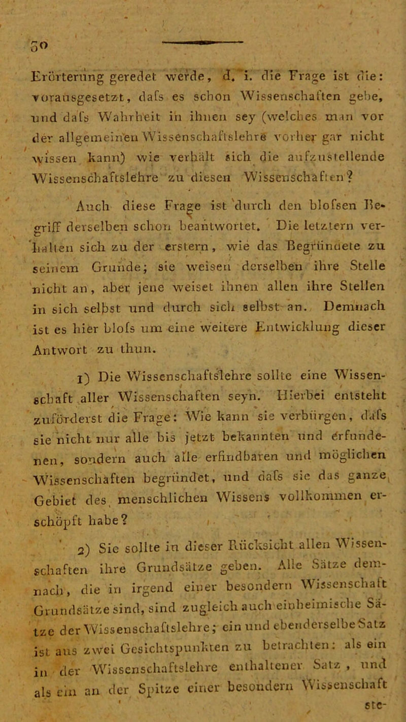 o<> Erörterung geredet werde, d.’i. die Frage ist die: vorausgesetzt, dafs es schon Wissenschaften gebe, und dal's Wahrheit in ihnen sey (welches man vor der allgemeinen Wissenschaftslehre vorher gar nicht wissen kann) wie verhält «ich die aufzustellende Wissenschaftslehre zu diesen Wissenschafttn? Auch diese Frage ist durch den blofsen Ile* 's «riff derselben schon beantwortet. Die letztem ver- v # P halten sich zu der erstem, wie das Begründete zu seinem Grunde; sie weisen derselben ihre Stelle nicht an, aber jene weiset ihnen allen ihre Stellen in sich selbst und durch sich seihst an. Demnach ist es hier blofs um eine weitere Entwicklung dieser Antwort zu thun. t) Die Wissenschaftslehre sollte eine Wissen- sebaft aller Wissenschaften seyn. Hierbei entsteht zuförderst die Frage': Wie kann sie verbürgen, dafs sie nicht nur alle bis jetzt bekannten und erfunde- nen, sondern auch alle erfindbaren und möglichen Wissenschaften begründet, und dafs sie das ganze Gebiet des, menschlichen Wissens vollkommen er- schöpft habe? 2) Sie sollte in dieser Rücksicht allen Wissen- schaften ihre Grundsätze geben. Alle Satze dem- nach, die in irgend einer besondern Wissenschaft Grundsätze sind, sind zugleich auch einheimische Sä- tze der Wissenschaftslehre; ein und e-benderselbeSaiz ist aus zwei Gesichtspunkten zu betrachten: als ein in der Wissenschaftslehre enthaltener Satz , und als ein an der Spitze einer besondern Wissenschaft ste-
