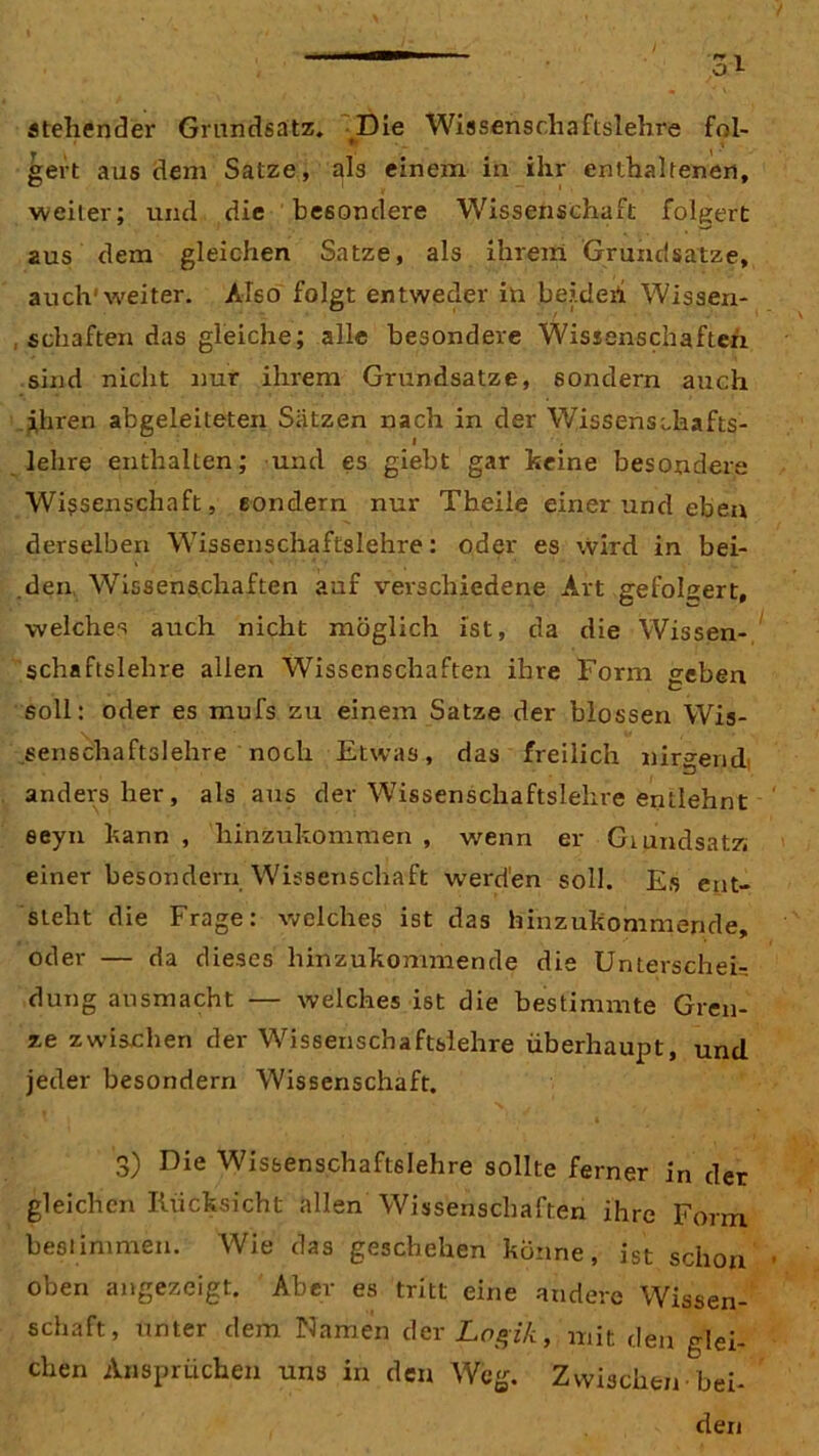 ateliendei* Grundsatz. Die Wissenschaftslehre fol- gert aus dem Satze, als einem in ihr enthaltenen, weiter; und die besondere Wissenschaft folgert aus dem gleichen Satze, als ihrem Grundsätze, auch'weiter. Also folgt entweder in beider! Wissen- , schäften das gleiche; alle besondere Wissenschaften sind nicht nur ihrem Grundsätze, sondern auch ihren abgeleiteten Sätzen nach in der Wissenschafts- lehre enthalten; und es giebt gar keine besondere Wissenschaft, sondern nur Theile einer und eben derselben Wissenschaftslehre: oder es wird in bei- den Wissenschaften auf verschiedene Art gefolgert, welches auch nicht möglich ist, da die Wissen- schaftslehre allen Wissenschaften ihre Form geben soll: oder es mufs zu einem Satze der blossen Wis- senschaftslehre noch Etwas, das freilich nirgend* anders her, als aus der Wissenschaftslehre entlehnt eeyn kann , hinzukommen , wenn er Grundsatz: einer besondern Wissenschaft werden soll. Es ent- steht die Frage: welches ist das hinzukommende, oder — da dieses hinzukommende die Unterschei- dung ansmacht — welches ist die bestimmte Gren- ze zwischen der Wissenschaftslehre überhaupt, und jeder besondern Wissenschaft. 3) Die Wissenschaftslehre sollte ferner in der gleichen Rücksicht allen Wissenschaften ihre Form best mimen. Wie das geschehen könne, ist schon oben angezeigt. Aber es tritt eine andere Wissen- schaft, unter dem Namen der Logik, mit den glei- chen Ansprüchen uns in den Weg. Zwischen bei- den