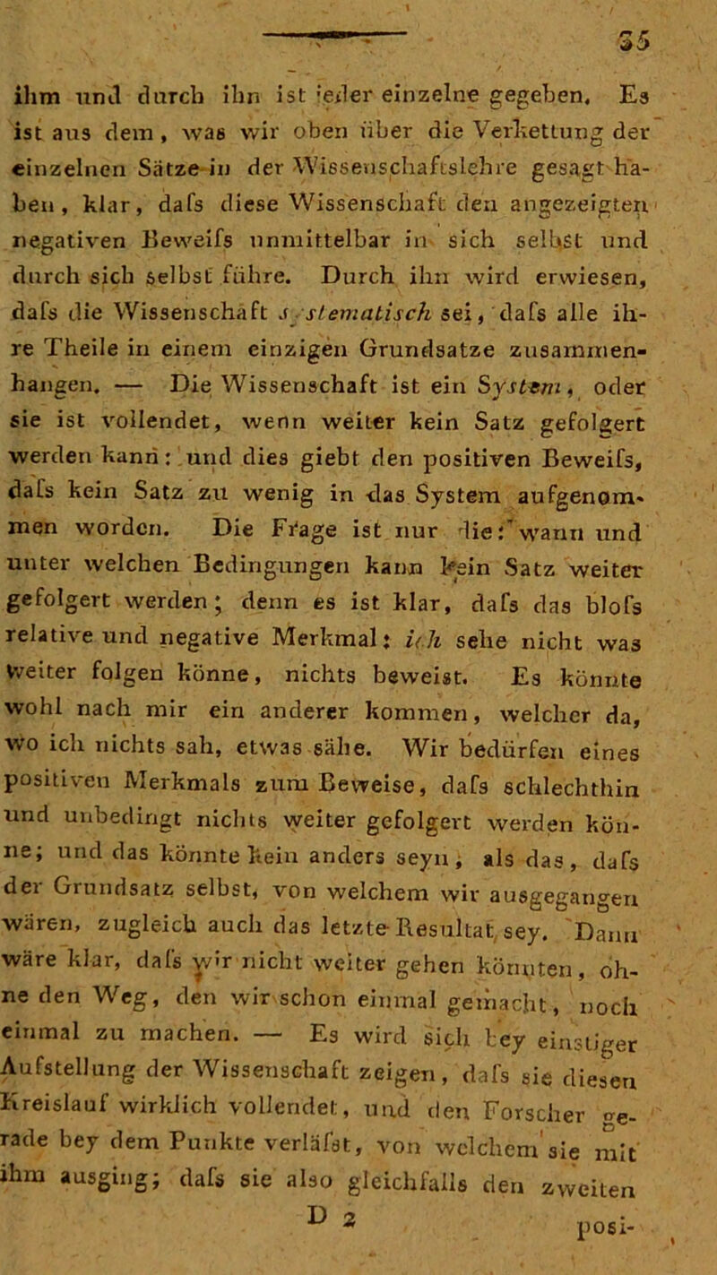 ihm mul durch ihn ist jeder einzelne gegeben. Es ist aus dem , was wir oben über die Verkettung der einzelnen Sätze-in der Wissenschaftslehre gesagt ha- ben , klar, dafs diese Wissenschaft den angezeigten negativen Beweifs unmittelbar in- sich selbst und durch sich selbst führe. Durch ihn wird erwiesen, dafs die Wissenschaft systematisch sei, dafs alle ih- re Theile in einem einzigen Grundsätze Zusammen- hängen. — Die Wissenschaft ist ein System, oder sie ist vollendet, wenn weiter kein Satz gefolgert werden kann: und dies giebt den positiven Beweifs, dafs kein Satz zu wenig in -das System aufgenom- men worden. Die Fi'age ist nur diewarm und unter welchen Bedingungen kann kein Satz weiter gefolgert werden; denn es ist klar, dafs das blofs relative und negative Merkmal: Uh sehe nicht was heiter folgen könne, nichts beweist. Es könnte wohl nach mir ein anderer kommen, welcher da, wo ich nichts sah, etwas sähe. Wir bedürfen eines positiven Merkmals zum Beweise, dafs schlechthin und unbedingt nichts weiter gefolgert werden kön- ne; und das könnte kein anders seyn , als das, dafs dei Grundsatz selbst, von welchem wir ausgegangen wären, zugleich auch das letzte-Resultat sey. Dann wäre klar, dafs wir nicht weiter gehen könnten, oh- ne den Weg, den wir schon einmal gemacht, noch einmal zu machen. — Es wird sich bey einstiger Aufstellung der Wissenschaft zeigen, dafs sie diesen Kreislauf wirklich vollendet, und den Forscher <re- rade bey dem Punkte verläfst, von welchem sie mit ihm ausging; dafs sie also gleichfalls den zweiten