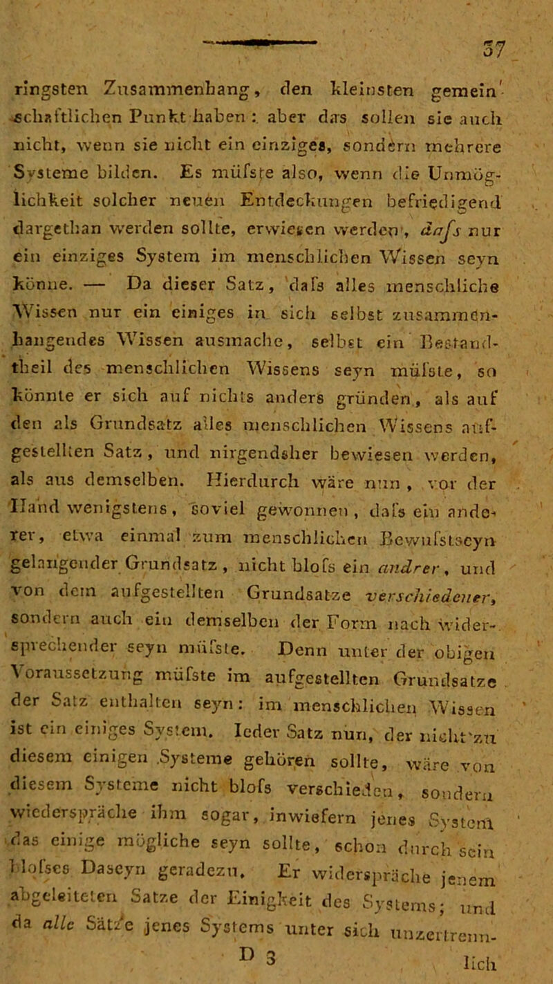 57 ringsten Zusammenhang, den kleinsten gemein- schaftlichen Punkt haben : aber das sollen sie auch nicht, wenn sie nicht ein einziges, sondern mehrere Svsteme bilden. Es müfste also, wenn die Unmög- lichkeit solcher neuen Entdeckungen befriedigend dargethan werden sollte, erwiesen werden , dajs nur ein einziges System im menschlichen Wissen seyn könne. — Da dieser Satz, 'daTs alles menschliche Wissen nur ein einiges in sich selbst zusammen- hängendes Wissen ausmache, selbst ein ’ Bestand« theil des menschlichen Wissens seyn müfste, so könnte er sich auf nichts anders gründen, als auf den als Grundsatz alles menschlichen Wissens auf- gestellten Satz,'und nirgendsher bewiesen werden, als aus demselben. Hierdurch wäre nun , vor der Iland wenigstens , soviel gewonnen, dafs ein ande- rer, etwa einmal ztim menschlichen Bewufstacyn gelangender Grundsatz , nicht blofs ein andrer, und von dem aufgestellten Grundsätze verschiedener, sondern auch ein demselben der Form nach Wider-, epi echemlei seyn miuste. Denn unter der obigen Voraussetzung müfste im aufgestellten Grundsätze der Satz enthalten seyn: im menschlichen Wissen ist ein einiges System. Ierfer Satz nun, der nichfzu diesem einigen .Systeme gehören sollte, wäre von diesem Systeme nicht blofs verschieden, sondern wiederspräche ihm sogar, inwiefern jenes System das einige mögliche seyn sollte, schon durch sein blofses Da seyn geradezu. Er widerspräche jenem abgeleiteten Satze der Einigkeit des Systems; und da alle Sätze jenes Systems unter sich unzertrenn- ° lieh