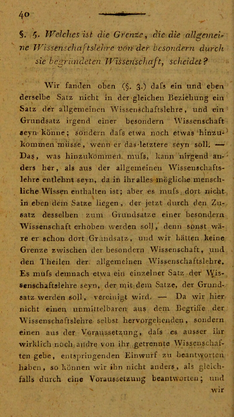 §. !). Welches ist die Grenze, die die allgemein ne Wissenschaftslehre nen dcr bcsondern durch i . •' .sie begründeten Wissenschaft, scheidet? Wir fanden oben (§. 3.) dafs ein und eben derselbe Satz nicht in der gleichen Beziehung ein Satz der allgemeinen Wissenschaftslehre, und ein Grundsatz irgend einer besondern Wissenschaft «eyn könne; sondern dafs etwa noch etwas hinzu- kommen müsse, wenn er das-letztere seyn soll. — Das, was hinzuk'ommeii. mufs, kann nirgend an- ders her, als aus der allgemeinen Wissenschafts- lehre entlehnt seyn, da in ihr alles mögliche mensch- liche Wissen enthalten ist; aber es mufs. dort nicht V in eben dem Satze liegen, der jetzt durch den Zu- satz desselben zum Grundsätze einer besondern. Wissenschaft erhoben werden soll, denn sonst wä- re er schon dort Grundsatz, und wir hätten keine Grenze zwischen der besondern Wissenschaft, und den Theilen der allgemeinen Wissenschaftslehre, Es mufs demnach etwa ein einzelner Satz der Wis- ßenschaftslehre seyn, der mit dem Satze, der Grund- satz werden soll, vereinigt wird. — Da wir hier nicht einen unmittelbaren aus dem Begriffe der Wissenschaftslehre selbst hervorgehenden, sondern einen aus der Voraussetzung, dals es ausser ihr wirklich noch, andre von ihr getrennte Wissenschal- ten gebe, entspringenden Einwurf zu beantworten haben, so können wir ihn nicht anders, als gleich- falls durch eine Voraussetzung beantworten; und v wir