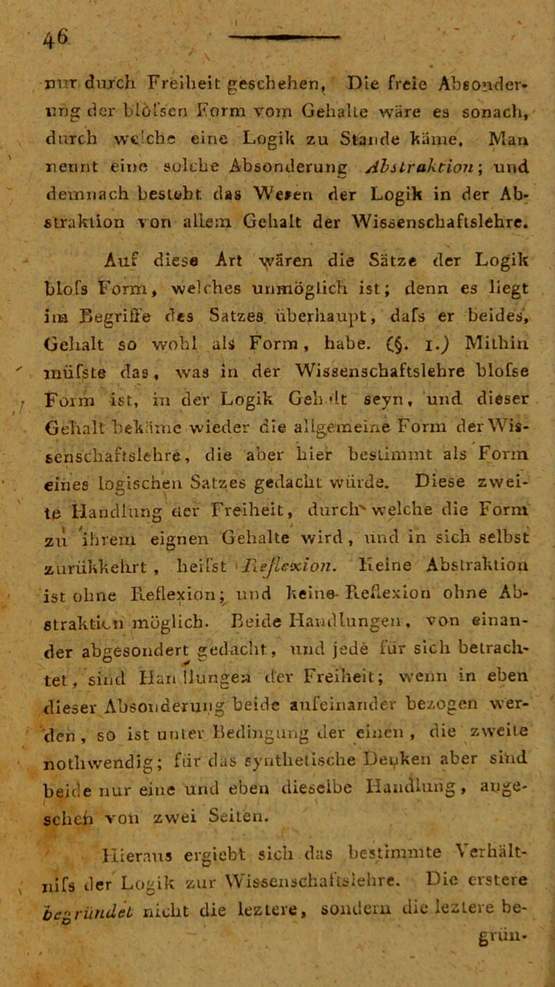 I nur durch Freiheit geschehen,' Die freie Absonder- ung der blöfsen Form vom GehalLe wäre es sonach, durch welche eine Logik zu Stande käme. Man nennt eine solche Absonderune Abilraktion\ und demnach besieht das We»en der Logik in der Ab- straktion von allem Gehalt der Wissenschaftslehre. Auf diese Art wären die Sätze der Logik blofs Form, welches unmöglich ist; denn es liegt im Begriffe des Satzes überhaupt, dafs er beides, Gehalt so wohl als Form, habe. (§. i.) Mithin müfste das, was in der Wissenschaftslehre blofse Form ist, in der Logik Geh dt seyn, und dieser Gehalt bekäme wieder die allgemeine Form der Wis- senschaftslehre, die aber hier bestimmt als Form eines logischen Satzes gedacht würde. Diese zwei- te Handlung cter Freiheit, durch welche die Form zu ihrem eignen Gehalte wird , und in sich selbst zurükkehrt , heifst 'Reflexion. Heine Abstraktion ist ohne Reflexion; und keine-Reflexion ohne Ab- straktion möglich. Beide Handlungen, voneinan- der abgesondert gedacht, und jede für sich betrach- tet, sind Han Hungen der Freiheit; wenn in eben dieser Absonderung beide aufeinander bezogen wer- den , so ist unter Bedingung der einen, die zweite nothwendig; für das synthetische Decken aber siüd beide nur eine und eben dieselbe Handlung, äuge- scheh von zwei Seiten. Hieraus ergiebt sich das bestimmte Yerhalt- nifs der Logik zur Wiseenschaftslehre. Die erstere begründet nicht die leztere, sondern die lezlere be- grün-