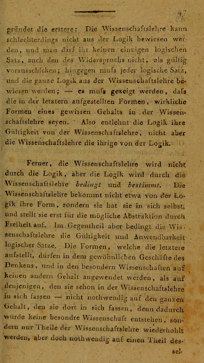 gründet die erstere: Die Wissenschaftslehre kann schlechterdings nicht ans dev Logik bewiesen wer- den, und man darf ihr keinen einzigen logischen Sau, auch den des Widerspruchs nicht, -als gültig voraus schicken; hingegen rnufs jeder logische Satz, und die ganze Logik aus der Wissenschaftölehre be- t » , wiesen werden; — es mufs gezeigt werden, dafs die in der letztem aufgestellten Formen, wirkliche Formen eines gewissen Gehalts in .der Wissen- schaftslehre seyen. Also entlehnt die Logik ihre Gültigkeit von der Wissenschaftslehre, nicht aber die Wissenschaftslehre die ihrige von der Logik. Ferner, die Wissenschaftslehre wird nicht; durch die Logik, aber die Logik wird durch die Wissenschaftslehre bedingt und bestimmt. Die Wissenschaftslehre bekommt nicht etwa von eher Lo- gik ihre Form, sondern sie hat sie in sich selbst, und stellt sie erst iür die mögliche Abstraktion durch Fieiheit auf. Im Gegentheil aber bedingt die Wis-- senschaftslehre die Gültigkeit und Anwendbarkeit logischer Satze. Die Formen, welche die letztere aufstellt, dürlen in dem gewöhnlichen Geschäfte des Denkens , und in den besondern Wissenschaften auf keinen andern Gehalt angewendet werden, als auf denjenigen, den sie sehon in der Wissenschaftslehre in sich fassen — nicht nothwendig auf den ganzen Gehalt, den sie dort in sich fassen, denn dadurch würde keine besondre Wissenschaft entstehen, son- dern nur Theile der Wissenschaftslehre wiederholet werden, aber doch nothwendig auf einen Tireil des- sel-