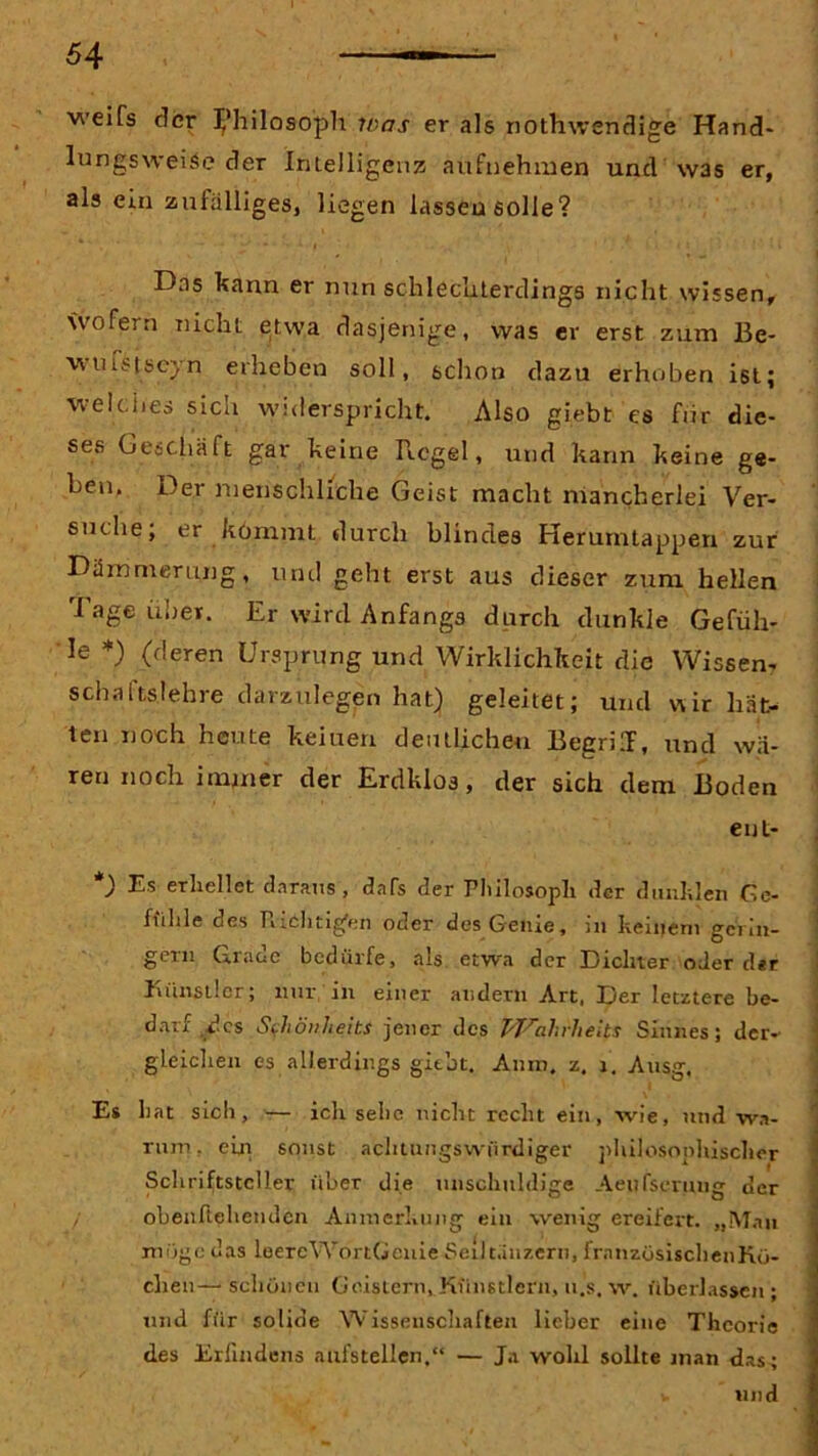 weifs der Philosoph was er als nothwenclige Hand* lungsweise der Intelligenz aufnehmen und was er, als ein zufälliges, liegen lassen solle? Das kann er nun schlechterdings nicht wissen, wofern nicht etwa dasjenige, was er erst zum Be- ■wuistsejn erheben soll, schon dazu erhoben ist; welches sica widerspricht. Also giebt es für die- ses Geschäft gar keine Regel, und kann keine ge- hen. Der menschliche Geist macht mancherlei Ver- suche; er kömmt durch blindes Herumtappen zur Dämmerung, und geht erst aus dieser zum hellen Tage über. Er wird Anfangs durch dunkle Gefüh- le *) (deren Ursprung und Wirklichkeit die Wissen- schaftslehre darzulegen hat) geleitet; und uir hät- ten noch heute keiuen deutlichen Begriff, und wä- ren noch immer der Erdklos, der sich dem Boden ent- ) Es erhellet daraus , dafs der Philosoph der dunklen Ge- fühle des Fiichtig'en oder des Genie, in keinem gerin- gem Grade bedürfe, als etwa der Dichter oder d*r Künstler; nur in einer andern Art, Der letztere be- darf des Schönheit.s jener des TVahrheits Sinnes; der- gleichen es allerdings gitbt. Amu. z. 1. Ausg. Es h at sich , — ich sehe nicht recht ein, wie, und wa- rum, ein sonst achtungswürdiger philosophischer Schriftsteller über die unschuldige Aeufscrung der / obenliehendcn Anmerkung ein wenig ereifert. „Mau möge das leereWortGcnie Seiltänzern, frnnzösischenKü- clien— schönen Geistern, Künstlern, u.s, w. überlassen ; und für solide Wissenschaften lieber eine Theorie des Erlindens aufstellen,“ — Ja wohl sollte man das; v und
