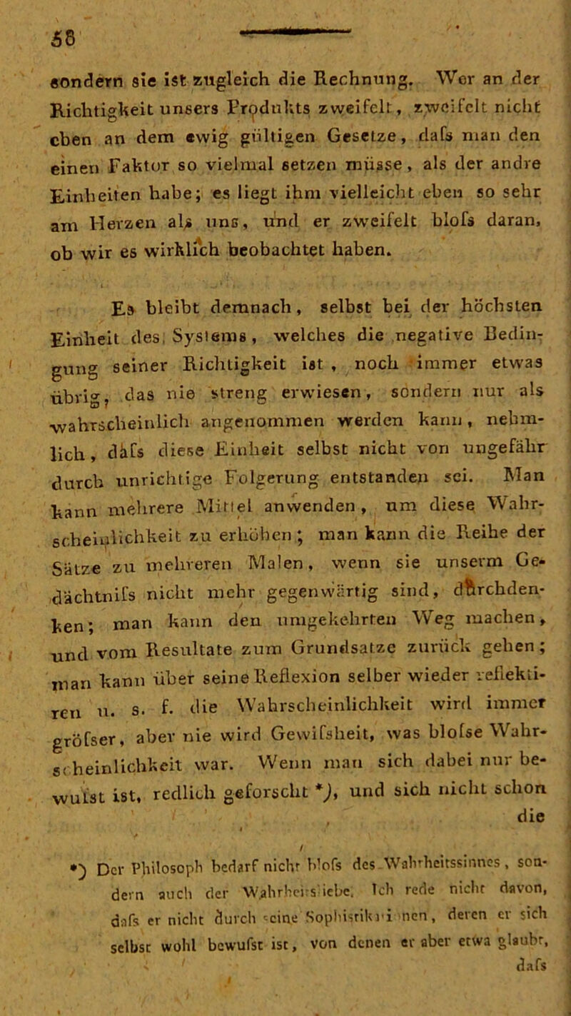 sondern sie ist zugleich die Rechnung. Wer an der Richtigkeit unsers Produkts zweifelt, zweifelt nicht eben an dem ewig gültigen Gesetze, dafs man den einen Faktor so vielmal setzen müsse , als der andre Einheiten habe; es liegt ihm vielleicht eben sosehr am Herzen al> uns, und er zweifelt blofs daran, ob wir es wirklich beobachtet haben. Es bleibt demnach, selbst bei der höchsten Einheit des; Systems, welches die negative Bedin- gung seiner Richtigkeit ist , noch immer etwas übrig, das nie streng erwiesen, sondern nur als •wahrscheinlich angenommen werden kann, nebm- lich, dhfs diese Einheit selbst nicht von ungefähr durch unrichtige Folgerung entstanden sei. Man kann mehrere Mittel anwenden, um diese Wahr- scheinlichkeit zu erhöhen ; man kann die Reihe der Sätze zu mehreren Malen, wenn sie unserm Ge- däclitnifs nicht mehr gegenwärtig sind, durchden- ken; man kann den umgekehrten Weg machen, und vom Resultate zum Grundsätze zurück gehen; man kann über seine Reflexion selber wieder veflekti- r£n u# s. f. die Wahrscheinlichkeit wird immer gröfser, aber nie wird Gewifsheit, was blofse Wahr- scheinlichkeit war. Wenn man sich dabei nur be- wulst ist, redlich geforscht *), und sich nicht schon die i / / •) Der Philosoph bedarf nicht b’ofs des Wahrheitssinnes, son- dern auch der W.ahrhcrs iebe. Ich rede nicht davon, dafs er nicht durch <cine Sophisrilu'i nen, deren er sich selbst wohl bewufst ist, von denen er aber etwa glaubt, dafs