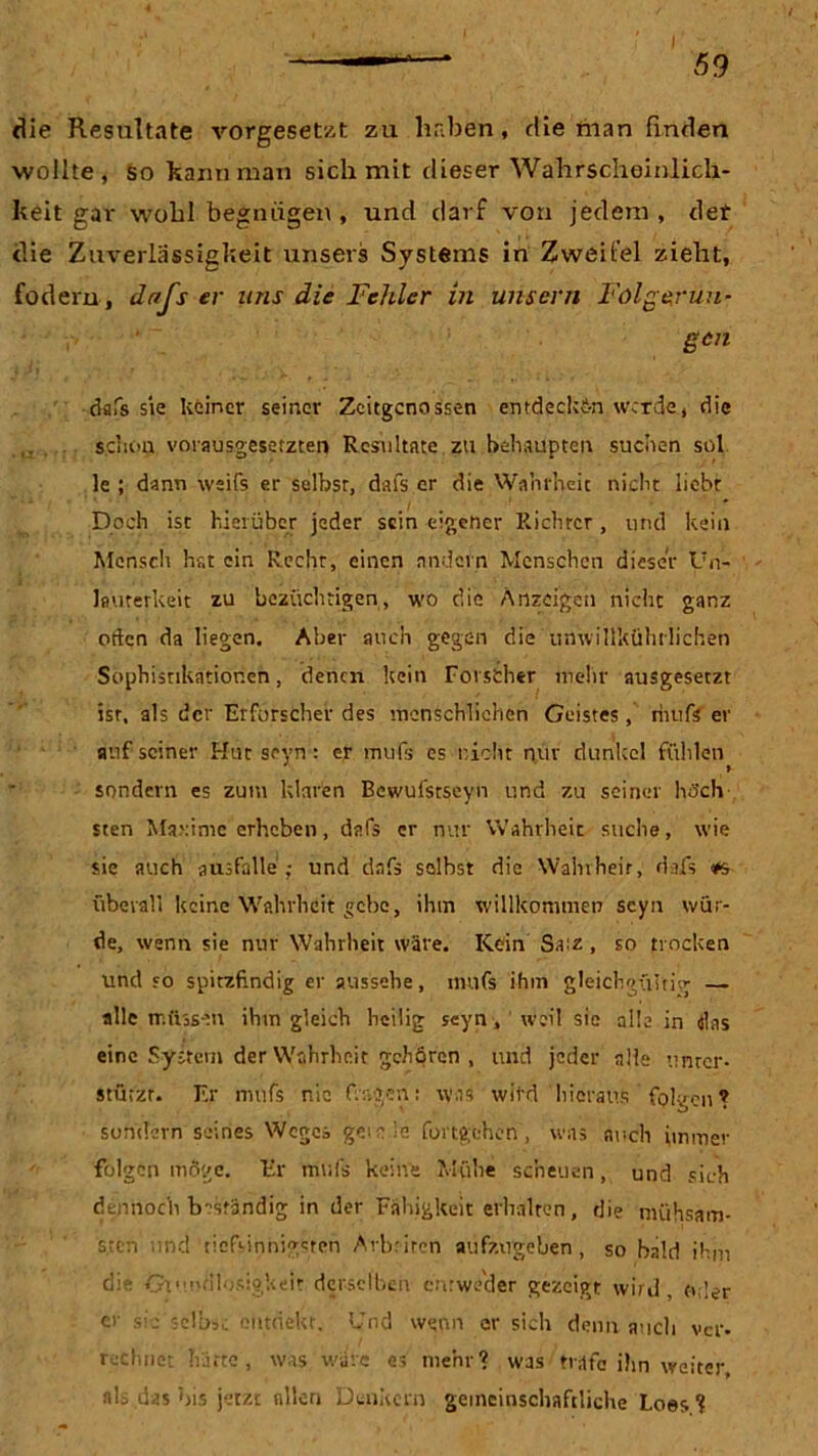 die Resultate vorgesetzt zu haben, die man finden wollte, so kann man sich mit dieser Wahrscheinlich- keit gar wohl begnügen , und darf von jedem, det die Zuverlässigkeit unsers Systems in Zweifel zieht, fodem, dr/Js er uns die Fehler in uns er n Folgerun- gen dafs sie keiner seiner Zeitgenossen entdecken werde, die schon vorausgesetzten Resultate zu behaupten suchen sol le ; dann weifs er selbst, dafs er die Wahrheit nicht liebt Doch ist hierüber jeder sein eigener Richter, und kein Mensch hat ein Recht, einen andern Menschen dieser Un- lauterkeit zu bczüchtigen, wo die Anzeigen nicht ganz öden da liegen. Aber auch gegen die unwillkührlichen Sophisnkatior.cn, denen kein Forscher mehr ausgesetzt ist, als der Erforscher des menschlichen Geistes, riutfs er auf seiner Hut seyn: er mufs es nicht nur dunkel fühlen sondern es zum klaren Bewufstseyn und zu seiner höch- sten Maxime erheben, dafs er nur Wahrheit suche, wie sie auch atisfalle ; und dafs selbst die Wahrheit, dafs überall keine Wahrheit gebe, ihm willkommen scyn wür- de, wenn sie nur Wahrheit wäre. Kein Sa:z , so trocken und so spitzfindig er aussehe, mufs ihm gleichgültig — alle müssen ihm gleich heilig seyn, weil sie alle in das eine System der Wahrheit gehören , und jeder alle unter- stützt. Er mufs nie fragen: was wird hieraus folgen? sondern seines Weges gern Je Fortgehen, was auch immer folgen möge. Er mufs keine Mühe scheuen, und sich dennoch beständig in der Fähigkeit erhalten, die mühsam- sten und tiefsinnigsten Arbeiten aufzngeben, so bald ihm die Grundlosigkeit derselben entweder gezeigt wird, oder er sic'selbst ontriekt, Und wenn er sich denn auch ver- rechnet hatte , was wäre es mehr? was träte ihn weiter, als das bis jetzt allen Denkern gemeinschaftliche Loes ?