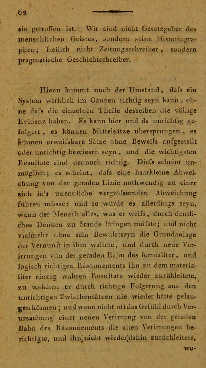 6a i eie getroffen ist. Wir sind nicht Gesetzgeber des menschlichen Geisles, sondern seine Historiogra- phen ; freilich nicht Zeitungsschreiber , sondern pragmatische Geschichtschreiber. ' » / Hiezu kramt noch der Umstand, dafs ein System wirklich im Ganzen richtig scyn kann, oh- ne dafs die einzelnen Theile desselben die völlige Evidenz haben. Es kann hier und da unrichtig ge- folgert , es können Mittelsätze übersprungen , es können erweifsbare Sätze ohne Beweifs aufgestellt oder unrichtig bewiesen seyn , und die wichtigsten Resultate sind dennoch richtig. Diefs scheint un- möglich; es scheint, dafs eine haarkleine Abwei- chung \on der geraden Linie nothwendig zu einer sich in’s unendliche vergröfsernden Abweichung führen müsse: und so würde es allerdings seyn, wenn der Mensch alles, was er weifs, durch deutli- ches Denken zu Stande bringen müfste; und nicht vielmehr ohne sein Bewufstseyn die Grundanlage der Vernunft in ihm waltete, und durch neue Ver- irrungen A-on der geraden Bahn des formaliter, und logisch richtigen Räsonnements ihn zu dem materia- liter einzig wahren Resultate wieder zrrrükleitete, jzu welchen er durch richtige Folgerung aus den unrichtigen Zwischensätzen nie wieder hätte gelan- gen können ; und wenn nicht oft das Gefühl durch Ver- ursachung einer neuen Verirrung von der geraden Bahn des Räsonnements die alten Verirrungen be- richtigte, und ihn„ nicht wieder/iahin zuiückleitete, wo-