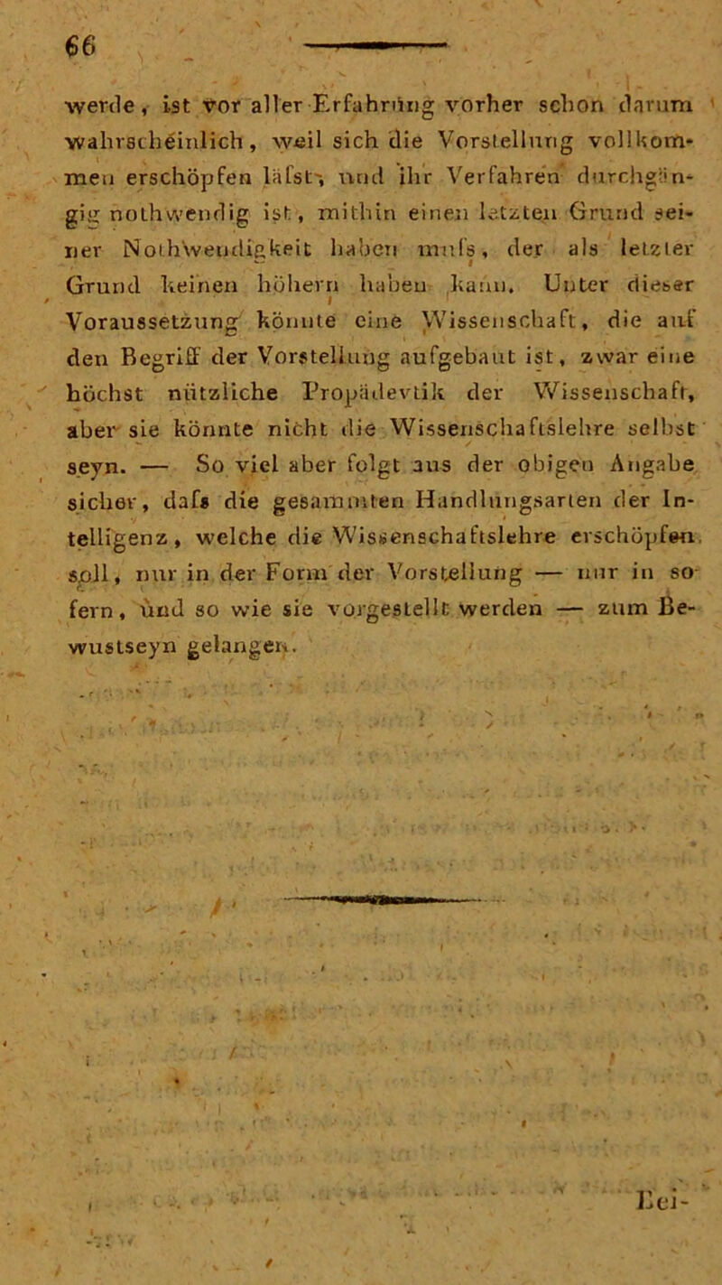 werde, ist vor aller Erfahrung vorher schon darum wahrscheinlich, weil sich die Vorstellung vollkom- men erschöpfen lafst', und ihr Verfahren durchgän- gig nothwendig ist, mithin einen letzten Grund sei- ner Noih'weudißkeit hauen mnfs, der als letzter * Grund keinen hohem haben kann. Unter dieser I 1  Voraussetzung könnte eine Wissenschaft, die aut den Begriff der Vorstellung aufgebaut ist, zwar eine höchst nützliche Propädevtik der Wissenschaft, aber sie könnte nicht die Wissenschafislehre selbst s.eyn. — So viel aber folgt aus der obigen Angabe sicher, clafs die g es am tuten Handlungsarten der In- telligenz, welche die Wissenschaftslehr« erschöpfen, soll, nur in der Form der Vorstellung — nur in so fern, und so wie sie vorgestellt werden — zum Be- wustseyn gelangen.