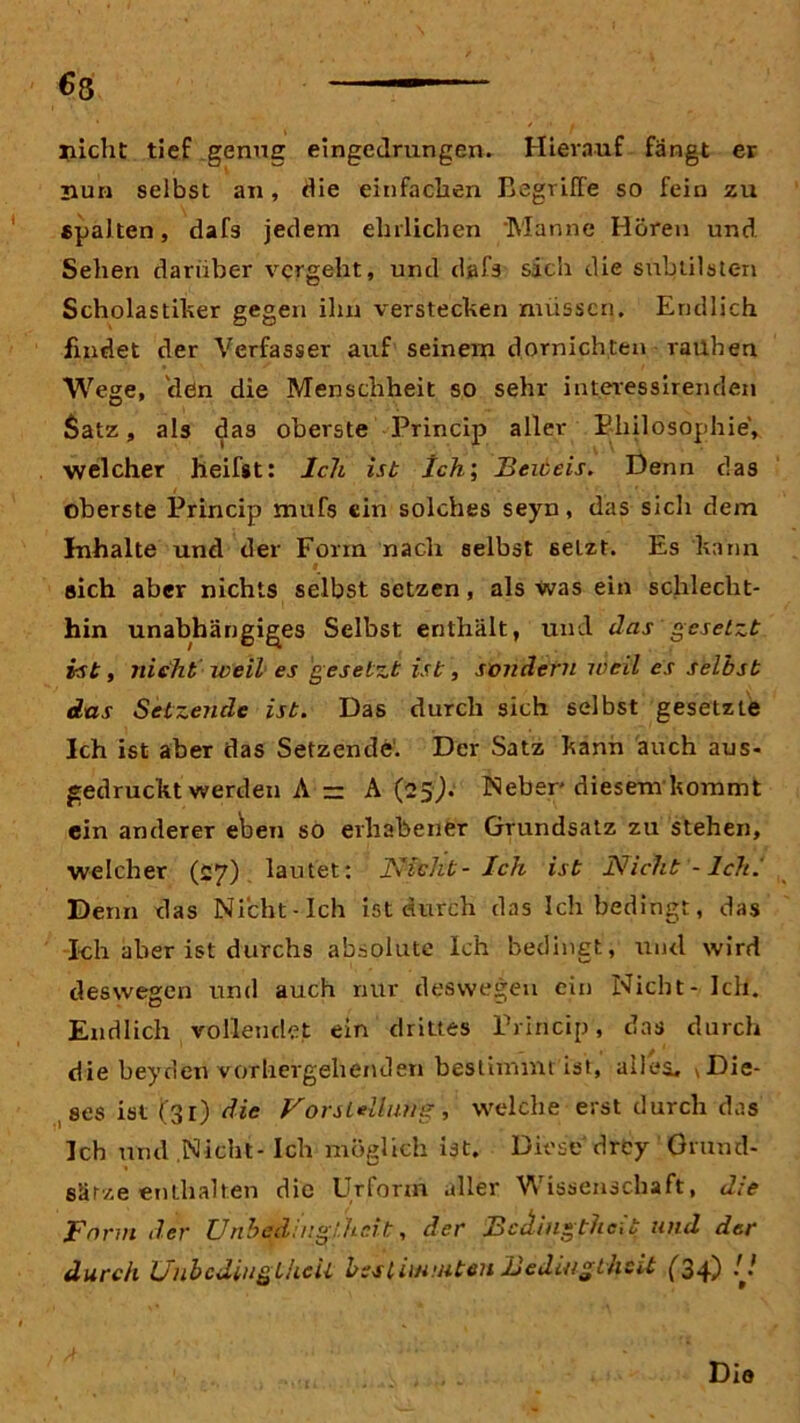 €8 nicht tief genug eingedrungen. Hierauf fangt er nun selbst an, die einfachen Begriffe so fein zu «palten, dafs jedem ehrlichen Manne Hören und Sehen darüber vergeht, und dafs sich die subtilsten Scholastiker gegen ihn verstecken müssen. Endlich, findet der Verfasser auf seinem dornichten rauhen Wege, clßn die Menschheit so sehr interessirenden Satz, als das oberste Princip aller Philosophie, welcher heifst: Ich ist Ich; Beiceis. Denn das oberste Princip mufs ein solches seyn, das sich dem Inhalte und der Form nach selbst 6etzt. Es kann sich aber nichts selbst setzen, als Was ein schlecht- hin unabhängiges Selbst enthält, und das gesetzt ist, nicht weil es gesetzt ist, sondern weil es selbst das Setzende ist. Das durch sich selbst gesetzte Ich ist aber das Setzende. Der Satz kann auch aus- gedruckt werden A — A (25J. Neber diesem kommt ein anderer eben so erhabener Grundsatz zu stehen, welcher (27) lautet: Nicht- Ich ist Nicht - Ich. Denn das Nicht-Ich ist durch das Ich bedingt, das I-ch aber ist durchs absolute Ich bedingt, und wird deswegen und auch nur deswegen ein Nicht - Ich. Endlich vollendet ein drittes Princip, das durch die beyden vorhergehenden bestimmt ist, alles, * Die- ses ist (31) die Vorstellung, welche erst durch das Ich und .Nicht-Ich möglich ist. Diese drey Grund- sätze enthalten die Urform aller Wissenschaft, die Form der Unbedfnglheit, der Bedingtheit und der durch Ünbcdiugiheil bestimmten Bedingtheit (34-) -J Die