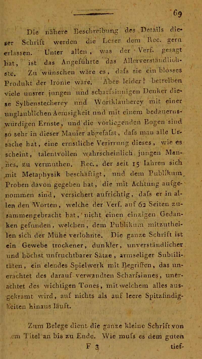 — -69 f ■ * ' 4 • Die nähere Beschreibung des Derails die- ser Schrift werden die Leser dem liec. gern erlassen. ' Unter allen , was der - Verf. gesagt hat, ist das Angeführte das Allcrverständlich- ste. Zu wünschen wäre cs, dafs sie ein blosses Produkt der Ironie wäre. Aber leider! betreiben, viele unsrer jungen und scharfsinnigen Denker die- se Sylbensteplierey und Worlklauberey mit einer unglaublichen Aernsigkeit und. mit einem bedauerns- würdigen Ernste, und die vorliegenden Bogen sind so sehr in dieser Manier abgefafst, dafs man alle Lr- sache hat, eine ernstliche Verirrung dieses , wie es scheint, talentvollen wahrscheinlich jungen Man- nes, zu verinuthen. Rec., der seit 15 Iahren sich mit Metaphysik beschäftigt, und dem Publikum, Proben davon gegeben hat, die mit Achtung aufge- nommen sind, versichert aufrichtig, dafs er in al- len den Worten, welche der Verf. auf 62 Seiten zu- sammengebracht hat.,' nicht einen einzigen Gedan- ken gefunden, welchen, dem Publikum mitzuthei- len sich tler Mühe verlohnte. Die ganze Schrift ist ein Gewebe trockener, dunkler, unverständlicher und höchst unfruchtbarer Sätze , armseliger Subtili- täten , ein elendes Spielwerk mit Begriffen , das un- erachtet des darauf verwandten Scharfsinnes, uner- achtet des wichtigen Tones, mit welchem alles aus- gekramt wird, auf nichts als auf leere Spitzfindig- keiten hinaus läuft. > Zum Belege dient die ganze kleine Schrift von cm Titel an bis zu Ende. Wie mufs es dem guten