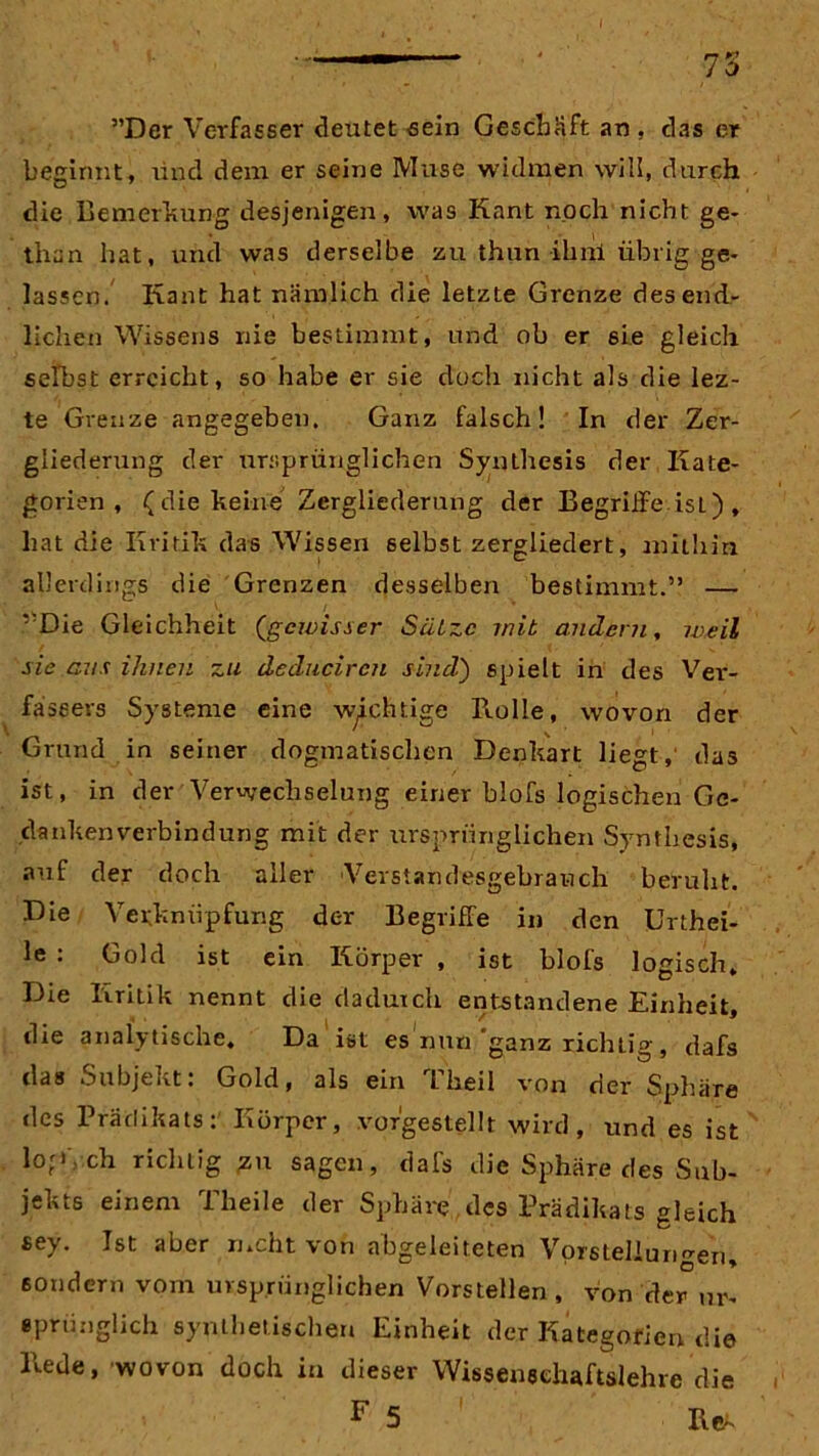 ”Der Verfasser deutet sein Geschäft an , das er beginnt, und dem er seine Muse widmen will, durch die Bemerkung desjenigen, was Kant noch nicht ge- tlian hat, und was derselbe zu thun ihril übrig ge- lassen. Kant hat nämlich die letzte Grenze des end- lichen Wissens nie bestimmt, und ob er 6ie gleich selbst erreicht, so habe er sie doch nicht als die lez- te Grenze angegeben. Ganz falsch! In der Zer- gliederung der ursprünglichen Synthesis der Kate- gorien , (die keine Zergliederung der Begriffe ist), hat die Kritik das Wissen selbst zergliedert, mithin allerdings die Grenzen desselben bestimmt.” — ,;Die Gleichheit (,gewisser Sätze mit andern, weil sie ans ihnen zu deduciren sind) spielt in des Ver- fassers Systeme eine wichtige B.olle, wovon der Grund in seiner dogmatischen Denkart liegt,' das ist, in der Verwechselung einer blofs logischen Ge- dankenverbindung mit der ursprünglichen Synthesis, auf der doch aller Verstandesgebrauch beruht. Die Verknüpfung der Begriffe in den Urthei- le : Gold ist ein Körper , ist blofs logisch. Die Kritik nennt die dadurch entstandene Einheit, die analytische. Da ist es nun ganz richtig, dafs das Subjekt: Gold, als ein Theil von der Sphäre des Prädikats: Körper, vorgestellt wird, und es ist l°frl ch richtig gu sagen, dafs die Sphäre des Sub- jekts einem Theile der Sphäre des Prädikats gleich sey. Ist aber mcht von abgeleiteten Vorstellungen, sondern vom ursprünglichen Vorstellen, von der ur- sprünglich synthetischen Einheit der Kategorien die Hede, wovon doch in dieser Wissensehaftslehre die F 5 Re*'