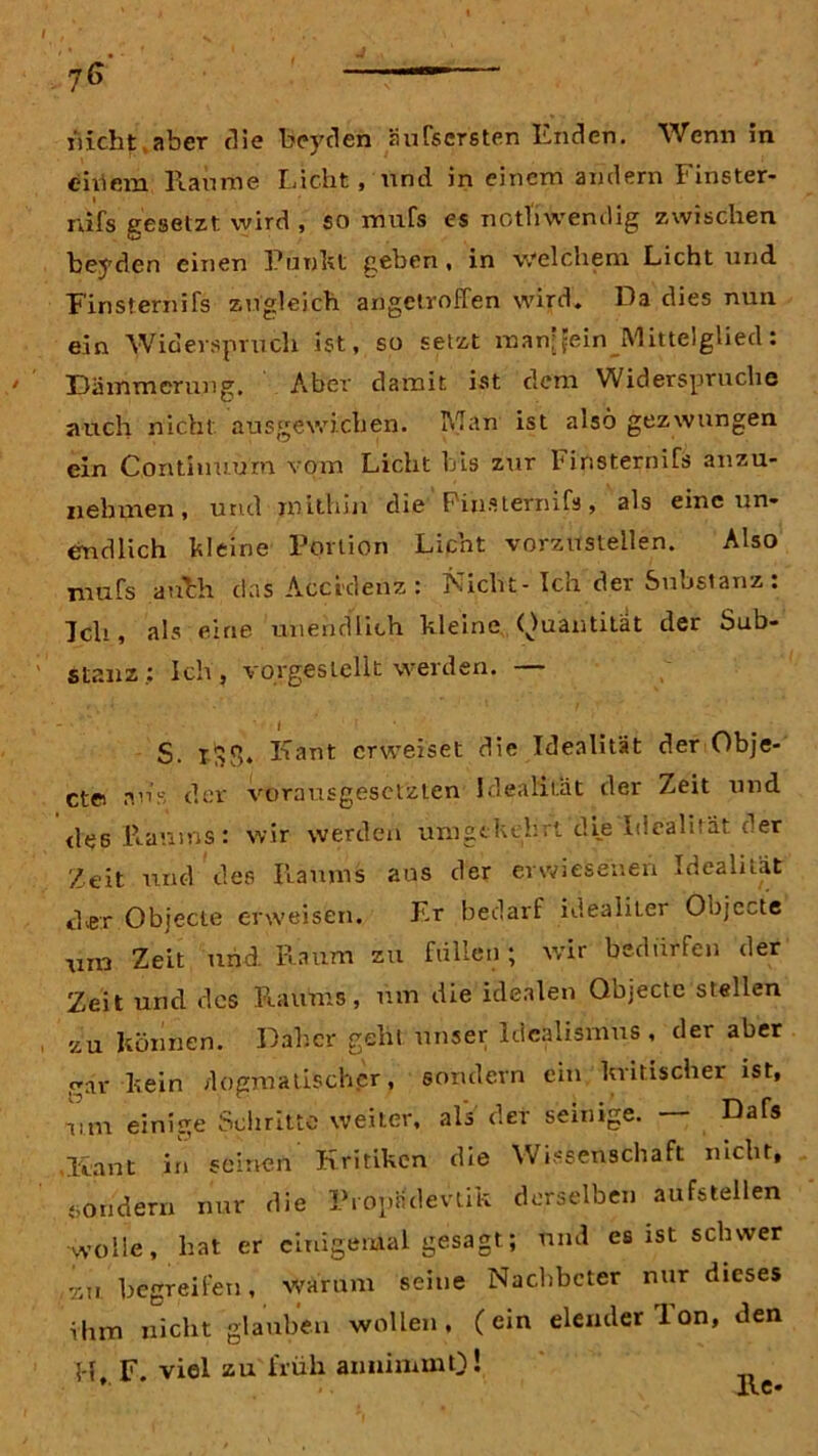 nicht aber die beyden äufscrsten Enden. Wenn in eitlem Raume Eicht, und. in einem andern Finster- rtifs gesetzt wird , so mufs es notliwendig zwischen beyden einen Punkt geben, in welchem Licht und Finsternifs zugleich angetvoffen wird. Da dies nun ein Widerspruch ist, so setzt manjfein Mittelglied: Dämmerung. Aber damit ist dem Widerspruche auch nicht ausgewichen. Man ist also gezwungen ein Contiuuum vom Licht bis zur 1* insternifs anzu- nebmen, und mithin die Pinsiernifs, als eine un- endlich kleine Portion Licht vorzustellen. Also mufs anhh das Acci'denz : Nicht-Ich der Substanz : Ich, als eine unendlich hieine Quantität der Sub- stanz: Ich, vorgestellt werden. — S. iSf,. Kant erweiset die Idealität der Obje- ctei ans der vorausgesetzten Idealität der Zeit und des Raums: wir werden umgekehrt die Idealität der Zeit und des Raums aus der erwiesenen Idealität eher Objecte erweisen. Er bedarf idealiter Objecte mn Zeit und Raum zu füllen; wir bedürfen der Zeit und des Raums, um die idealen Objecte stellen zu können. Daher geht unser Idealismus, der aber gar hein dogmatischer, sondern ein kritischer ist, um einige Schritte weiter, als' der seinige. — Dafs ,Kant in seinen Kritiken die Wissenschaft nicht, sondern nur die Propndevtik derselben aufstellen wolle, hat er einigemal gesagt; und es ist schwer ,au begreifen, warum seine Nachbeter nur dieses ihm nicht glauben wollen, (ein elender Ton, den H F. viel zu früh aiminnnO! . lt i».