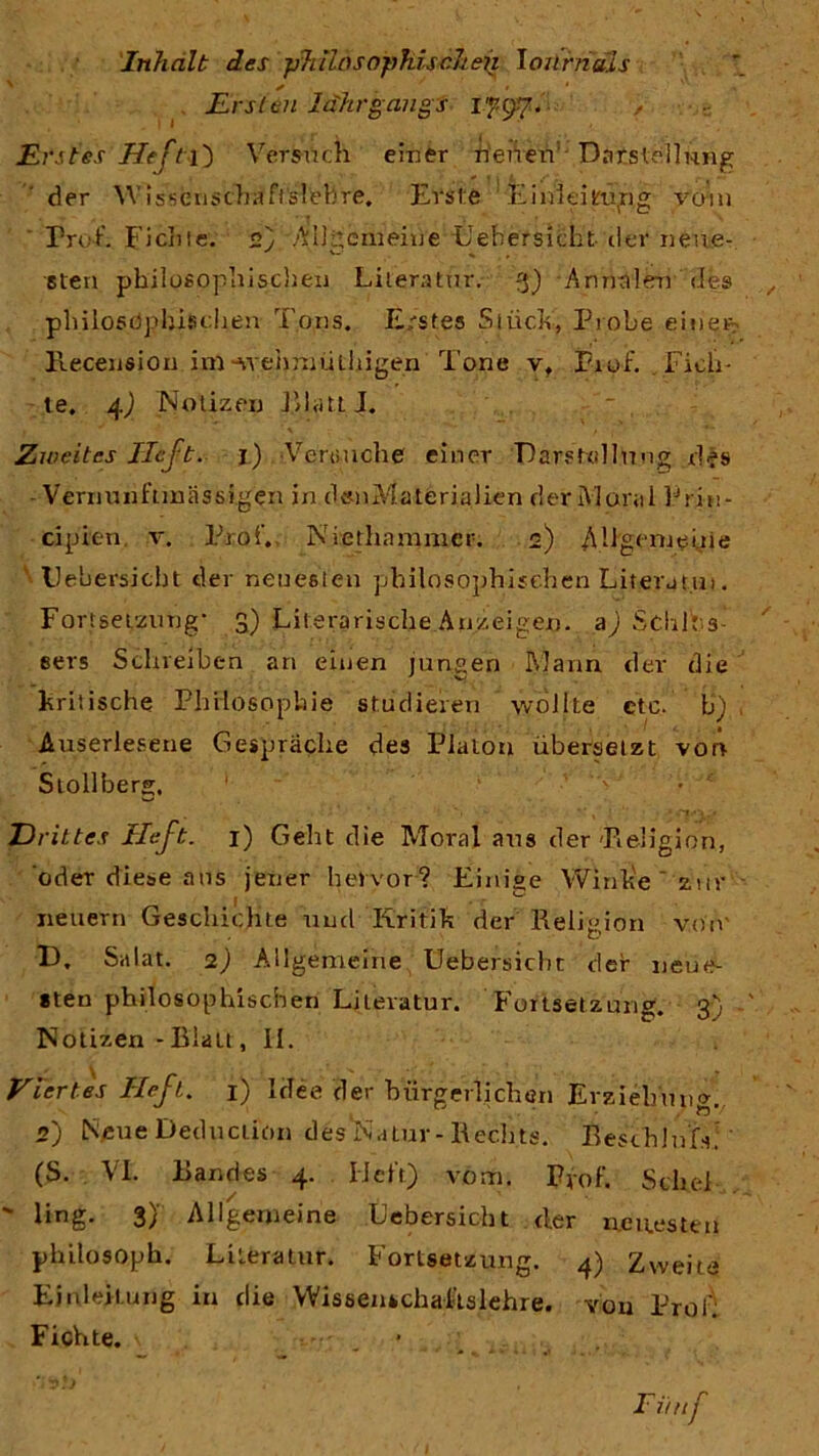 Inhalt des phiInsophischen Ioürnuis x + • ‘ Ersten Idhrgangs 1797. Erstes Heft Versuch einer neuen Darstellung der W issfenscbäft'sfebre. Erste Ein!eiuing vom Prof. Fichte. 2) Allgemeine Uehersicht der neue- v- ■ sten philosophischen Literatur. 3) A rinn len des philosdpbischen Tons. Erstes Stück, Probe einen- Recension ini-wehmüthigen Tone v, Pxof. Fich- te. 4) Notizen platt J. Zweites lieft. 1) Verbuche einer Darstellung d|s - Verminftmässigen in deoMaterialien der Maral Prin- cipien. v. Prof., Niethammer. 2) Allgemeine Uebersicbt der neuesten philosophischen Litera tu». Fortsetzung* 3) Literarische Anzeigen, a) Sdilf s- eers Schreiben an einen jungen Mann der die kritische Philosophie studieren wollte cte. b) Auserlesene Gespräche des Platon übersetzt von Stollberg, Drittes Heft. 1) Geht die Moral aus der'Religion, oder diese aus jener hervor? Einige Winke ' zur - neuern Geschichte und Kritik der Religion von' D. Salat. 2) Allgemeine Uebersicbt der neue- sten philosophischen Literatur. Fortsetzung. 3) Notizen - Blau , II. Viertes Heft. 1) Idee der bürgerlichen Erziehung. 2) Neue Deduction des'Natur-Rechts. Resthlu.G. (S. VI. Bandes 4. Ilelt) vom. Pvof. SduT ' üng. 3} Allgemeine Uebersicbt d.er neuesten philosopb. Literatur. Fortsetzung. 4) Zweite Einleitung in die Wissenschaiislehre. von Prot: Fichte. Ei/nf