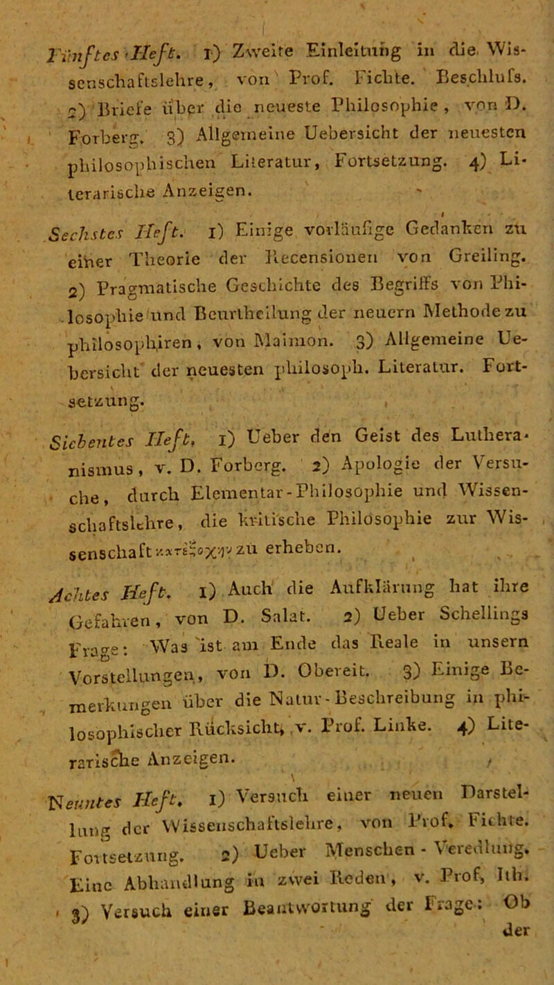 scnschaftslehre, von' Prof. Fichte. Besclilufs. o) Briefe über die neueste Philosophie , von D. Forberjr. 3) Allgemeine Uebersicht der neuesten philosophischen Literatur, Fortsetzung. 4) Li* lerarische Anzeigen. Sechstes Heft, i) Einige vorläufige Gedanken zu eiüer Theorie der Recensioneu von Greiling. 2) Pragmatische Geschichte des Begriffs von Phi- losophie und Beurlhcilung der neuern Methode zu philosophiren, von Maimon. 3) Allgemeine Ue- bersicht der neuesten pliilosoph. Literatur. Fort- setzung. Siebentes lieft, 1) Ueber den Geist des Luthera- nismus, v. D. Forberg. 2) Apologie der Versu- che, durch Elementar -Philosophie und Wissen- schaftslehre, die kritische Philosophie zur Wis- senschaft -/.xri^oxr-1 zu erheben. Achtes lieft. i) Auch die Aufklärung hat ihre Gefahren, von D. Salat. 2) Ueber Schellings Fraget Was'ist am Ende das Reale in unsern Vorstellungen, von D. Obereit. 3) Einige Be- merkungen über die Natur-Beschreibung in phi- losophischer Rücksicht, v. Prof. Linke. 4) Lite- rarische Anzeigen. , ' \ p Heft. 1) Versuch einer neuen Darstel- lung der Wissenschaftslehre, von Prof, Fichte. Fortsetzung. 2) Ueber Menschen - Veredlung. Eine Abhandlung in zwei Reden, v. Prof, Rh. 1 Versuch einer Beantwortung der I^age. Ob