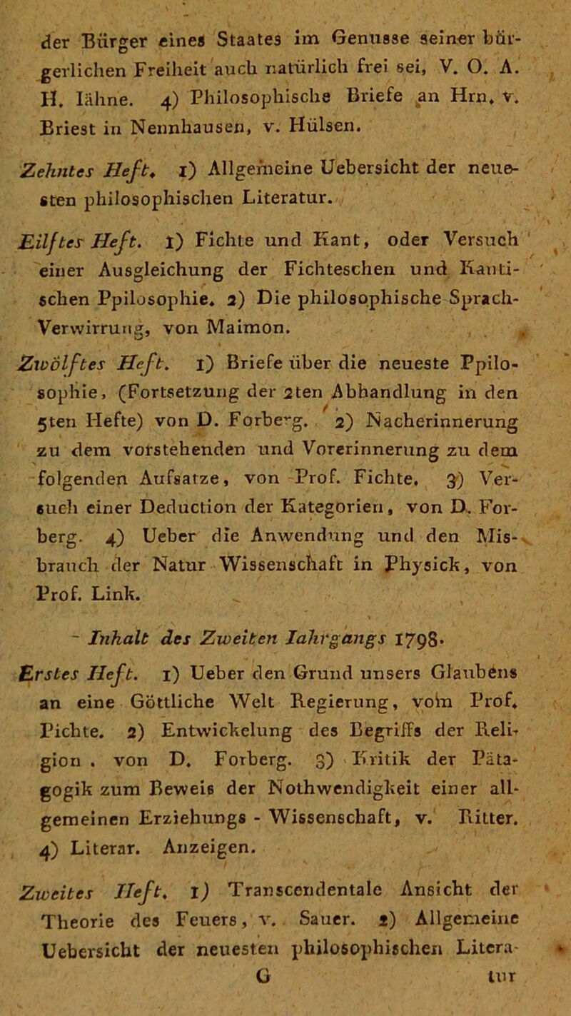 gerlichen Freiheit auch natürlich frei sei, V. O. A. H. Iähn'e. 4) Philosophische Briefe an Hrn, r. Briest in Nennhausen, v. Hülsen. Zehntes Heft. 1) Allgemeine Uebersicht der neue- sten philosophischen Literatur. Eilftes Heft. i) Fichte und Kant, oder Versuch einer Ausgleichung der Fichteschen und Kauti- schen Ppilosophie. 2) Die philosophische Sprach- verwirrung, von Maimon. Zwölftes Heft. 1) Briefe über die neueste Ppilo- sophie, (Fortsetzung der 2ten Abhandlung in den 5ten Hefte) von D. Forbe-g. 2) Nacherinnerung zu dem vorstehenden und Vorerinnerung zu dem folgenden Aufsätze, von Prof. Fichte. 3) Ver- such einer Deduction der Kategorien, von D. F01- berg. 4) Ueber die Anwendung und den Mis- branch der Natur Wissenschaft in Physick, von Prof. Link. - Inhalt des Zweiten Idhrgangs 1798* Erstes Heft. 1) Ueber den Grund unsers Glaubens an eine Göttliche Welt Regierung, voin Prof, Pichte. 2) Entwickelung des Begriffs der Reli- gion . von D. Forberg. 3) Kritik der Päta- gogik zum Beweis der Nothwendiglteit einer all- gemeinen Erziehungs - Wissenschaft, v. Ritter. 4) Literar. Anzeigen. Zweites Heft. 1) Transcendentale Ansicht der Theorie des Feuers, v. Sauer, j) Allgemeine Uebersicht der neuesten philosophischen Litcra- G lur