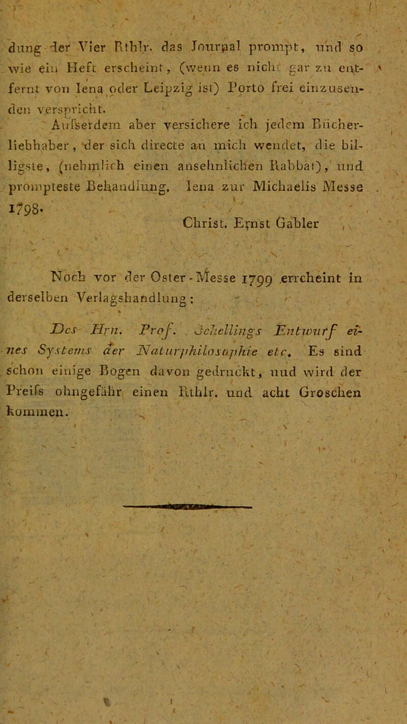 / dang der Vier Rthlr. das Jourpal prompt, und so wie eia Heft erscheint, (wenn es nich; gar zu ent- ' feint von lena oder Leipzig isl) Porto frei einzäsen- den verspricht. Außerdem aber versichere ich jedem Biicher- liebhaber , *der sich directe a,n mich wendet, die bil- ligste, (nehmlich einen ansehnlichen Rabbät), und prompteste Behandlung. Jena zur Michaelis Messe 1793- /' ; ' . Christ. Efnst Gabler , Noch vor der Oster-Messe 1799 errcheint in derselben Verlagshandlung : Des Firn. Prof. IcJicllings Entwurf ei- nes Systems der Naturphilosophie etc. Es sind schon einige Bogen davon gedruckt, uud wird der Preifs ohngefähr einen Htlilr. und acht Groschen kommen. \ I