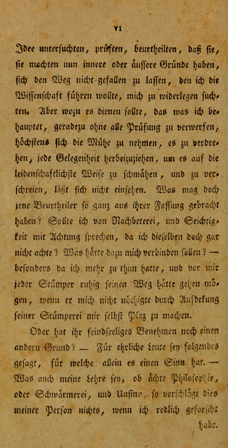 ‘ t % unterfuhren, prüften, beurteilten, bof |?e, fte mechten nun innere ober duffere ©runbe haben, fleh &en 9öeg nicht gefaßen $u laflen, ben ich bte % ÜBtffenfchaff fuhren rnoflte, mich ju n>iberlegen fu<h* ten* 2tber woju es bienen faßte, baß was ich be* Rauptet, gerabeju ohne aße ^rufung ju verwerfen, JBtfien* fih bte Splufje ju neunten, es jtt »erbre* h*n7 jebe ©efegen'heit ^erbei^ief>en, um es auf bte leibenfhaftlihfic SSeife jtt fhmd^en, unb ju reu fcbreten, läßt ftch nicht einfahen. 5öaß mag Doch jene Beurrhetfer fo gaitj aus ihrer Raffung gebracht haben* ©oflte ih t>on Sftach&eferei, unb ©eicbtig* feit mit Achtung fprechen, ba id; btefelben Doch SAC nicht ad)fe 1 SSds hdffe baju mich rerbinben faßen ? — befanbers ba ich mehr ju tun fyatte, unb not mir jebec ©tumper rufu’g feinen 23eg Jette gehen mo* gen, wenn er mich nicht neigte Durch 3(ufbefung feiner ©fumperei mir felbff p(a$ jii machen. Ober Jat ihr fembfeefigeö Benehmen noch einen anbertr©ruub* _ §ur efyi'ttfie ieute fet? folgcubcs gefagt, für welche aflein es einen ©in« Jaf. — $Ö3aS auch meine fefjre fep, ob achte $JflofepU*, ober ©cbwarmerei, unb Unjtmi, fo rerfd?Idgt bieß meiner $)crfan nichts, trenn ich teblich geforfd;;
