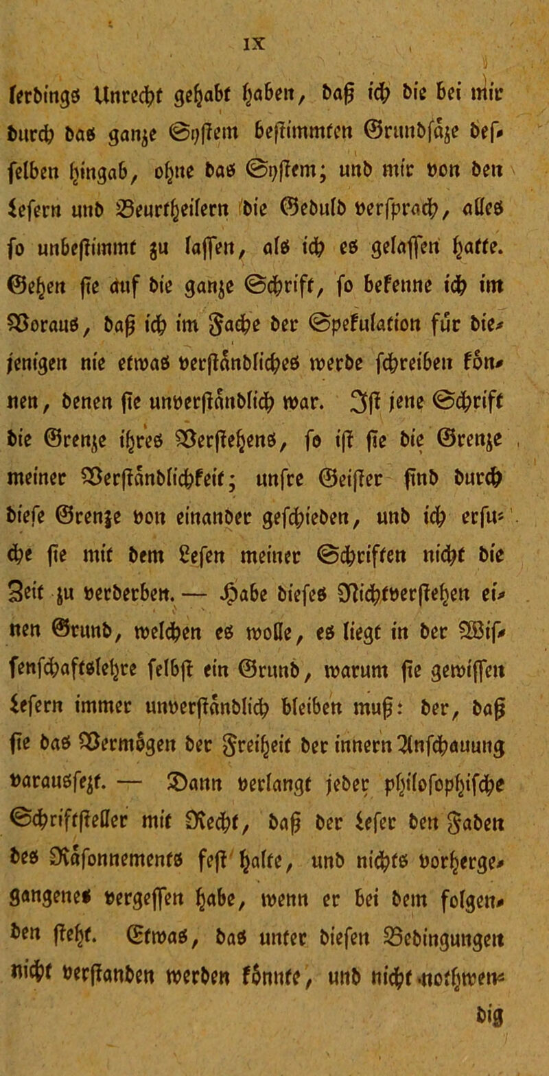 V • , /■ ■ • ■ ■ > •_ , 4 , ferbings Unrecht gehabt fabelt, bafj \fy bis bei mir burd? bas gatt^e ©gffem beftimmfen ©runbfaje bef* felben Itingab, ofctte bas ©pjfem; mtb mir »on ben fefern unb 23eur^eifent fbie ©ebulb »erfpracb, aßes fo unbeftfmmt ju laßen, als id? es gelagert f)affe. ©efjen fte auf bie ganje ©ebrift, fo befenne id? im Voraus, bafj id? im gadpe ber ©pefulation für bie* jenigen nie etwas »erftdnblid?es werbe fcfrreiben fon* iten, benen fte unöerßdnblid? war. 3(! jette ©d?rift bie ©renje t'jres ^erjfefcens, fo iff fte bie ©renje meiner SDerffdnblic&feit; unfre ©eifler ftnb burefr btefe ©renje bott einanber gefd;ieben, unb id? erfu* d?e fte mir bem 2efen meiner ©griffen nid?t bie Seit ju »erberben.— J[pabe biefes 3ftt'd>mrf?ef)ett ei* nen ©rimb, welchen es woße, es liegt in ber $Ö3if* fenfdjaftsleljre felbjl ein ©rimb, warum fte gewiffett iefern immer unoerjfdnblicb bleiben mußt ber, bafj fte bas Vermögen ber greift ber innern 3lnfcbauung »arausfejf. — SDann »erlangt jeber pfy'fofopfjifdbe ©d?riftfMer mit Sfacbt, bafj ber fefet ben gaben bes SKdfonnements feff ßalte, unb nichts »orl^erge* gangenes »ergeflen habe, wenn er bei bem folgen* ben f?ef)f. (Etwas, bas unter biefett 23ebingungett »erffanben werben fbnntc, unb nidbt .ttotljwen* big
