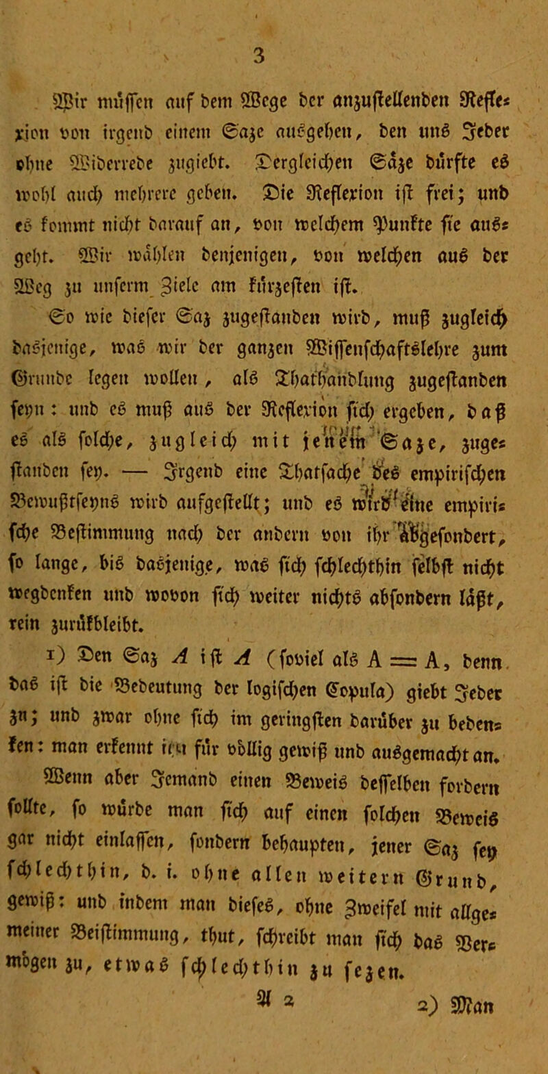 ©ir muffen auf bem ©ege ber anjußellenben Heftes jejett von irgcitb einem ©aje «umgeben, ben ung fjeber ebne ©iberrebe jugiebt. £erg(eid)en ®a$e burfte eg wol)l and; mehrere geben. £)ie 9?eße;rion tfl frei; unb eg f'onunt ttidrt barauf an, sott welchem fünfte fte augs gebt, ©ir mahlen benjenigett, t>on meieren aug bet ©eg ju unfenn ^ielc am furjeßett ift. ©o wie biefer ©aj äugeßauben wirb, muß jugleicf) bagjenige, wag wir ber ganjen ©iffenfd)aftglehre gunt ©runbe legen mellen , alg £bathahblung jugeßanben fepn : unb cg muß aug ber SKeßevion ftd) ergeben, baß es alg fold;e, jugleid; mit je nein ©aje, juges flanben fei;. — Sirgenb eine &batfad)e’beg entpirifd;en SBcmußtfepng wirb aufgcfMt; unb eö wntf'gine empiris febe 33eßimmung nad) ber anbern non if?r ^gefonbert, fo lange, big bagjenige, wag ftd; fd)Ied;tbin fclbft nicht wegbenfen unb wobon ftd) weiter nichts abfonbern laßt, rein jurttfbleibt. i) Sen ©aj A iß: A (fobiel alt? A = A, benn baß ift bie S3ebeutung ber logifd)en ©opula) giebt Seber unb jwar ohne fiel) int geringßen baruber ju bebens fen: man ernennt ii>t für bollig gewiß unb auggemad;t an. ©enn aber 3=emanb einen 33eweig bejfelbcn forbern follte, fo würbe man ftd) auf einen folcßen S5ewciö gar nid)t einlaffen, fonbern behaupten, jener ©n3 fCt) fd) l e d) t b i n, b. i. o b tt e allen weitern (Jj r u n b, gewiß: unb inbent man biefeg, ohne Zweifel mit attge* meiner SSeißimmung, tf>ut, fcf)rcibt man ßch bag $er* mbgen $u, etwag fcj)led;tbin ju feacm 31 3 2) 2)?an