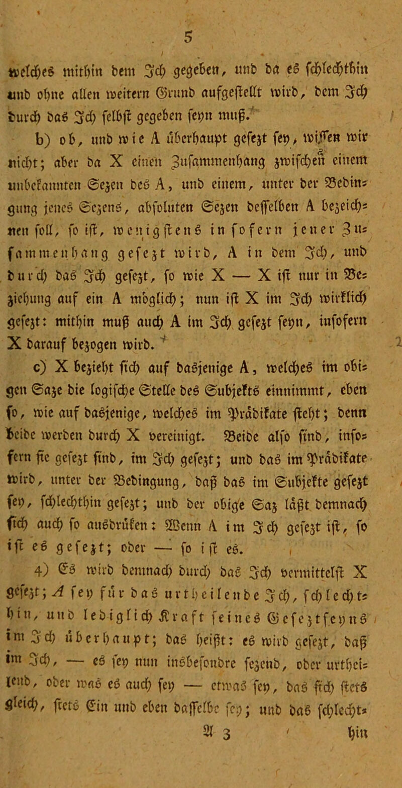 meldet? mithin bem 3d; gegeben, unb ba tS fdhfcd&thtn tmb ohne allen m eitern ©runb aufgefMt wirb, bem 3id; burd) baö 3d) fclbfl gegeben fepn ntuf/ b) ob, unb mie A überhaupt gefejt fep, mi,hen mit nid)t; aber ba X einen 3ufammcnl)ang jmifd)en einem linbcfamitcn ©ejeit beö A, unb einem, unter ber Debüts gung jenes ©ejens?, abfoluten ©ejen bcffelben A bejeieh« nett foll, fo ifl, mcnigjlettS infofern jener ß«s fatnntenhang gefejt mirb, A in bem 3d), unb burd) baS 3d) gefegt, fo mie X — X ifl nur in 25es jichuug auf ein A möglich ; nun ift X im 3d) mirftid) gefejt: mithin muß and) A im 3d) gefejt feptt, infoferit X barauf bejogett mirb. c) X bezieht ftd) auf baSjenige A, mcldheö im obis gen ©aje bie logifdhe ©teile be$ ©ubjeftS einnimmt, eben fo, mie auf baSjenige, meldet? im ^rabifate fleht; benn f>eibe merbeit burd) X vereinigt. S3eibe alfo ftnb, infos fern ftc gefejt ftnb, im ^d) gefejt; unb bat? im^rdbifate mirb, unter ber S3ebingung, bap bat? im ©ubjefte gefejt fep, fd)led)thin gefejt; unb ber obige ©aj laßt bemnaef) ftch auch fo auSbvul'en: Sfficttn A i m % d) gefejt ifl, fo ift ed gefejt; ober — fo i fl es. , 4) ©3 mirb bemnad) burd) bad 3d) »crmittelfl X gefejt; A fei) für bat? urtheilenbe 3d), fd)led)ts hin, unb lebigltd) ßraft feinet? ©efejtfepnö |m 3 d) überhaupt; bat? heißt: es mirb gefejt, bap im 3ch, — et? fep nun inSbefottbre fejenb, ober urthcU leub, ober maS et? aud) fep — etmad fep, baö ftd> fletS gleich, ftetd ©in unb eben baffclbc fc:;; unb ba6 fcl)led)t* 21 3 ' Ijiu
