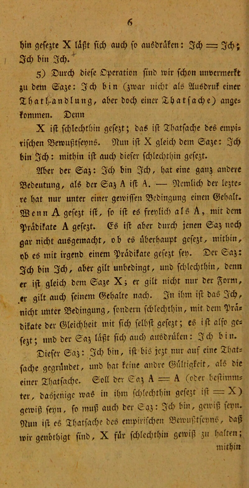 bin gefejte X täf^t ft'ch aud) fo auöbrufen: 3$ = Sch; 3<b bin 3d)/ 5) £)urch biefc Operation ftnb mir fcbon utmermerft ju bem ©aje: Sch bin (jmar nid)t aB ülußbruf einer %Ijatf.-an b 1 u n g, aber bod) einer £batfad)e) anges fommen. 3Denn X iffc fcblcdjtbin gefejt; ba6 ift £batfad)e be§ empt’s tifchen 23emuj3tfepiB. 9tun ift X gleid; bem ©aje: Sd> bin 5$ ♦ mitbin tfl aud) biefer fd>lcd;t()in gefejt. Sfber bet ©aj: 3d> bin Sd) , b«t eine ganj anbeve SSebcutung, als bcr ©aj A ifl A. — Otemlid) ber lejtcs te bat nur unter einer gemiflen 23cbtngung einen ©ebalf. 5Benn A gefejt ift, fo iffc eß freplid) als A, mit bem sprdbifate A gefejt. GS ift aber bnrd) jenen ©aj nod) gar nicht au$gemad;t, ob eö überhaupt gefejt, mitbin, ob cß mit irgenb einem ^rabifate gefejt fep. Oer ©aj: 3d) bin Sd), aber gilt unbebingt, unb fd)led;tl)iu, bentt er \)l gleid) bem ©aje X; er gilt nicht nur ber gorm, er gilt aud) feinem Gebalte nach. Sn ibm ift baß Sd>, nicht unter S3ebingung, fonberu fd?lcd)tl)in, mit bem *prds bifate ber Gleichheit mit ftd) felbft gefejt; eß ift alfo ge* fejt; unb ber ©aj lagt ftd; and) attebrüfen: 3d) bin. ©icfer ©aj: Sd) bin, ift bisS jejt nur auf eine £bats fad;e gegnlubet, unb bat feine anbre Gi'dtigfeit, als bic einer Sbatfac&e. ©oll ber ©aj A = A (ober beftimm* ter, baßjenigc maß in ihm fd;(echt!)in gefejt ift = X) gemiß feptt, fo muff and) bcr ©gj: Sd> l1'»' 9CUMfs fcVn* 9tnn ift cß £batfad)c beß entpirifd)en Se»uf,tfcpn6, baß mir genbtbigt ftnb, X für fd)led;tl)in gcmifl 311 haften; mithin