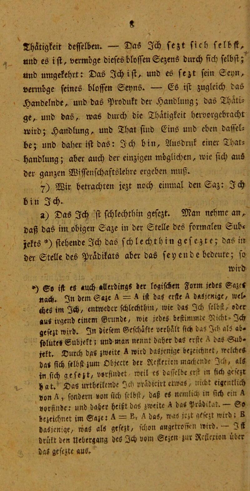 Wttjg&it beffclbett. — £ag 3$ fest fiel) unb eg ift, öttmbge biefeg bloffen ©ejeng burch ftch fetbjt; ttttb umgefebrt: £ag 3^ »«b ee fejt fein ©c»;n, »errnbge feineg bloffen ©e^ng. — @g ifl sttgleid) bag Joanbelnbe,. «nb bag ^robnft bei* Jpanblung; bag 2l)dtU ge, unb bag, wag buvdb bie Söjdtigfei't f»er&orgebrad)t wirb; .öanblung, unb Sö)at ftnb Ging unb eben baffet be; unb habet ift bag: 3d) bin, SCuöbruf einer £l)«ts banblung; aber and) bei* einzigen mbgtidjen, wie ftd; au« bei* ganzen 2Biffenfd)aftglef)re ergeben muf* 7) 2Bir betrachten jejt noch einmal ben ©aj: 3# bin 3$* a) Sag 3d> 'fl fchlecbtbin gefegt* $Wan nehme an,, taß bag im obigen @a$e in ber ©teile beg formalen ©ab« jeftg *> flebenbe 3# bag f d) l e d) t b t n g e f e j t e; bag in ber Stelle, beg ^3rdb.ifatg aber bag fet;enbe bebrüte; fo wirb *) ©o tft es «udb atterbtng« bet logifdiett Sform iebes ©ajcS itadfe. 3« bem ©«je A = A tft ba<f erfte A baSjemge, weh tm 3d>/ entwebet fdbtecbtbtn, tote baS 3d) i'clbfl, eher auä ivgenb einem ©vunbe, wie rebeö beftimmtc 3Rid)t* 3<b gefeit wirb. On biefem ©efdjafte oer&filt fieh bas 3d' als ab* folute« ©ubjeft; unb man nennt habet baS erfte A baS ©ub- jeft. JOurcf» hg« jweite A wirb baSjenige bejeidjnet, weide« ba< fiel» felbR ium DOjecte bet SiefTeticn marfjcnbe 3cb, als in fid) gefeit, votftubet weil es baffelbeerft in fid) gciqr j, at> «rtbeilenbe prdbieivt etwas, nicht eigentfid» »on A, fonbent »on fid» fclbfr, ba§ es ncmlid) in fiti ein A »orftnbe: unb habet beißt baS »weite A baS Rhäbitat. — ©o bejeidjnet im ©aje: A = B, A baS, was jejt aetejt wirb; ß baSjcnige, was als gtfejt, fdjon angetrofKti wirb. — Oft tritt ben ttebeeiang beß 3d> »em ©ejen l«t Rcfiffioit über baS gefeite au«.
