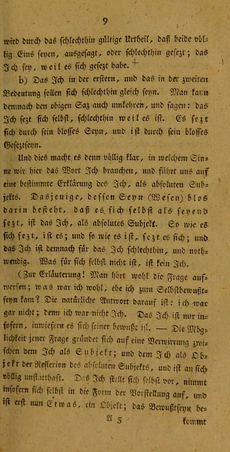 /  9 wirb burd; baS fd)led)d)in gültige t&fl&eit, baf beibe ttöfs lig EittSfetjen, auSgefagt, ober fd)led)tl)in gefe$,t; bas 3 cf) fet), weil cö ftd) gefejt habe. ‘ b) SaS 3d) in ber erfreut, unb bad in bei- feiten «öebeutung fetten ft'd> fd)led)tt)in gleitf) fei;n. 9)?an fatm bernnad) bett obigen @aj and) umM)retr, unb fageit: bad 2d) fest ftd; felbfi, fd)lcd)tf)in »eil cd ifd ES fest ftd; burd; fein bloffeS 6et;n, unb ifi burd) fein bfoffed ©efestfeyn. Unb bicS nutest eS beim rollig flat, in weld)em Situ ne wir l)icr baS SBort 5d; braitdjcu, unb fuhrt uns auf eine befiimmte Erffdruttg beS 3d;, als abfohiten @uk jeftS. SaSjenige, beffett ©et)u (SÖefen) blöd barin befiel)*, baf c6^ ft cf) felbfi als fegend fest, iji baS 3d), als abfoluteS ©ubjeft 80 wie eS ftd) fest, ift eö; uttb fo wie eS ifi, fest eS ftd); unb baö 3d> ifi bemnacb für baS 3d) fd)led)tl)in , uttb not!)* wmbig. 2BaS für ftd) felbfi uid)t ifi, ifi fein 3d). (3ur Erläuterung! 2B?an Ijbrt wobt bie grage auf werfen; iraä war id) wol)l , et)e id) junt ©elbfibewufts fetjttfam? Sic natuvlid)e Antwort barauf iji : i d) war gar nid)t; betwr id) war nirbt 3dd SaS %d) ifi nur irt=r fofevrt, inwiefern eS ftd) feiner bewtift if. — T)ie$!}bg= lid)fcit jener grage gninbet ftd) auf eine $ev Wirrung s,wi* fd)en bent 3d) als ©iibjeft; unb bem ^d) als Sbs jeft ber 9iefle.ri on bcS «bfefnten ©ubjeftS, unb ifi attft'd? »böig unjiattbaft. Sr.S %d) flcttt ftd) felbfi ror, nimmt infofern ftd) fcjbft in bic gorm ber SSorfiettung auf, uttb ^ erji mm Etwas, ein Dbjcft; baS 23cwu0tfet)R bc* ^ 5 * fommt