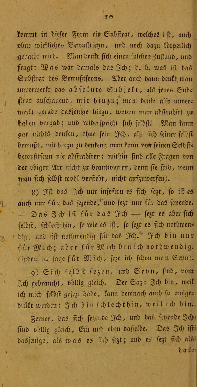 IO Jommt ttt bt'cfer gornt ein ©u&ffrat, weldjeö tjl, aud^> ebne wirflid)eS S?eiruf,r(ei;n, uitb ttod) basu fbvpevlid) gebad)t wiib. ?0i«n benft ftd) einen fold)en 3uflattb, nnb fragt: SB ab war barnalö basS'd); b. b- maS ift ba$ ©ubjTtat beö 33ewu(itfci)nS, 2Jber and) bann benft man tmbermerft bat- a b f o l n t e © u b j e f t, als jenes ©ub= f rat aufdiaucnb, mit b i n 5 n; man benft alfo uneevs werft gerate baSjcnige binju, woben man abftrabtrt 3« baten bergab; nnb wiber(prid)t ftd) fdbjf* 9Jian fantt gar nid)tS benfett, ebne (ein üjcf), «16 ftd) feiner felbfc fccwufjt, mitl)in$u 311 benfett; man fann bon feinen©eltjts fccwufstfenn nie abffrabiren: mitbin fTnb alle fragen beit ber obigen 21 rf nid;t ju beantworten, bcnti fte fTnb, wenn man ftd) felbft wobl berftebt, ttid)t aufsuwerfett), 8) tat 3d> nur tnfofern eS ftd) fest, fo ift eS mtd) nur für baS fejettbe, tutb fest nur für bas fenenbe, — SaS ^d) ift für baS Ijd) — (03t eS aber ftd) felbft, fd)letf)tl)in, fo wie es ift, fo fest cs ftd) notbmens -3 1 big, uttb ift nofbmettbig für baS 3d). 3d) bitt nur für SD?id); aber f 11r Sftid) bitt td) notbmenbig. (itrbcni ;ü) fage für 93? id), fcsc id) fd;ott mein ©cpn). t 9) ©id) felbft fesnt, unb @ci)tt, ftnb, bom 3d) gebrandet, bollig glcid). Ser ©as: 3d) bitt, weif id) mid) felb|l gefcst babc, famt benmad) and) fo attege; bruft werben: 3 d) b i u f cf) I e d) t b i tt, w e i l i d) b i n, ferner, baS ftd) fe3et.be 3<f), »mb *>aö fcbeitbe fcd>' ftnb bollig gleid), dtn uttb eben baffclbe. Sas 3'd) ift: baSjcttige, als waö cs ftd) fest; uttb cS fest ftd) als , b a §5 •