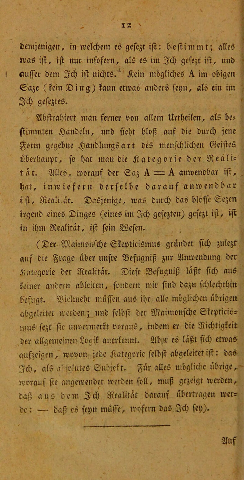 • I bemjenigeir, in welchem cß gefegt ift: bejtimmt; alles tvaß ifl, ifl nur infofern, alß eß im 3fd; gcfejt ift, ttnb tßuffcr bem 3df) ift nid)tß.; $cin moglidjeß A im obigen ©aje (fein £>ing) fatm etwaß attberß feptt, alß ein im S'd; gefejtcß. 2lbftrabiert man ferner t>on allem Urtljeilen, alß bes flimmten ^>anbelu, unb fielet bloß auf bie bnrd) jene gönn gegebne JTianblnngßart beß mcnfd;lid)en ©eifteß überbauet, fo bat man bie Kategorie bev SRedIi= tat. 2lllcß, worauf ber ©aj A — A attwenbbar ift, f/at, inwiefern berfeIbe bavaufanwenbbar ift, EReali.at. ©aßjenrge, maß burd) baß bloffe 0ejeh irgenb eineß Dingeö (eine# im 3'd; gefejten) gefegt iß, ift in ißm üfiealifat, iff fein SBefett. (Z'er 50iaimonfcbe ©feptirißmuß gvunbet ftd) auf bie gragc über itnfre S3efugniß jur Simvcnbuug ber .fvategorie ber Stealitdt. Diefc Skfugniß laßt ftd) auß feiner anbevn ablcitcit, foubern mir ftnb bajtt fd)led)tbitt befugt. «Bielmebr muffen auß ifyr alte möglichen übrigen abgeleitet werben; unb felbft ber ?Ü?aimonfd)e 6fepticie= muß fc.jt ftc utwermerft ocrauß, htbem er bie 3iid)tigfeit ber'allgemeinen Soaif anerfennt. 9lb.ir eß Idßtfid) etwaß aufteiaen, wotwu jebc Kategorie felbft abgeleitet ift: baß (jd), alß a' -efuteß tcubfeft. ftur alleß mbglidw übriger worauf ftc angemenbet werben feil, muß gezeigt werbett,- baß anß bem 3d) Siealitat baranf tibertragen wer? bc : — baß cß fepn muffe, wofern baß 3d) fct;). 2Ißf