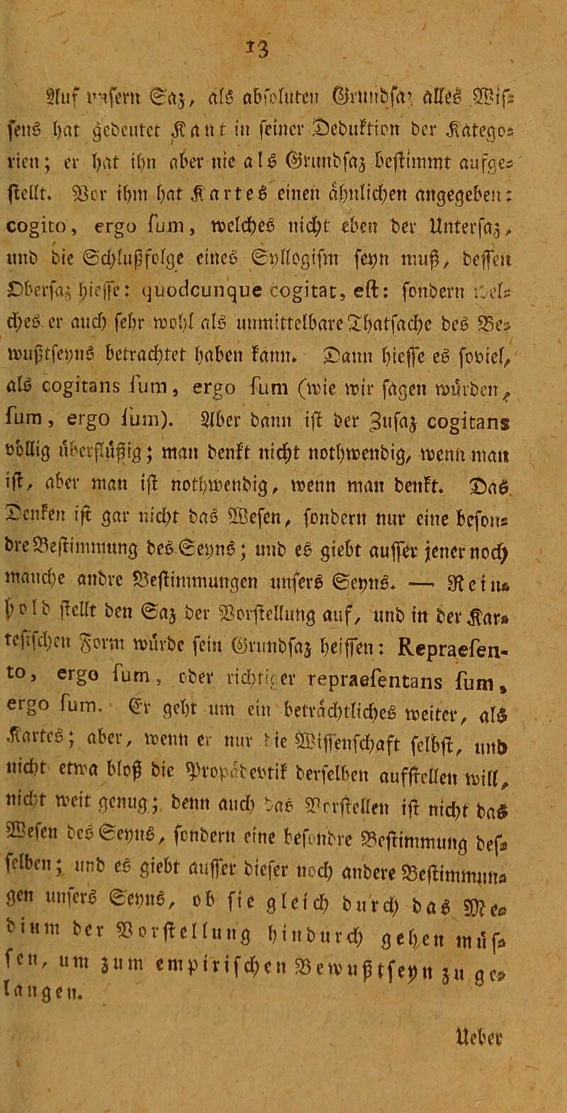 2luf unfern 0a$, al$ abfolittcn ©r»nbfa> citttö feuS I)at gebeutet Ärttt t in feiner iöebuFtion bev ^ntegos viett; er hat ihn über nie aU ©rtmbfaj befiimmt aufges ftefft. 53er tl>m Ijat ${arteS einen ähnlichen angegeben; cogito, ergo funt, mclcheS nid;t eben ber Unterfa,;, itttb bie 0d;lußfolge ettteß 0t)llcgifnt fet)n muß, beffeu ©berfa.; hieifc: quodeunque cogitat, eft: fonbent i:els d>eb er and) febr mobl alö unmittelbare ^batfac^e beö S5e^ mußtfetmö betrachtet haben bann* ©an» treffe ed feßief^ alö cogitans fum, ergo fum (mie mir fuge» mürben,, fum, ergo ium). Slber bann ijb ber 3ufaj cogitans Dbllig überffußig; man beult nicht nothmenbig, mettit matt ifb, aber man ifl nothmenbig, mettn matt bettFt. ©aß —cnFen i|t gar nicht bas SBefen, fonbertt nur eine befons bre93e(limmung be6 0ei)ttß; unb eß giebt außer jener noefy manche attbre £3eflimmungen uttferß ©epttß. — c t ttß b o I b ßcllt ben 0aj ber 53orfMu»g auf, unb in ber $ars tcfi|d)cn $orm mürbe fein ©runbfaj heiffett: Repraefen« to, ergo fum, ober richtiger repraefentans fum» ergo fum. (Jr geht um ein betrdd)tlid)eS meitcr, alß hartes; aber, rnenn er nur bie ©ifienfd?aft fclbß, unb nidit etma bloß bie «Propafcebttf berfelben auffTellen mill, nid-t meit genug ; beim and) bao sprrßelle» tft nid)t baß Gefeit bcö0etmß, fenbern eine befonbre 2Vßmimtt»g bef* felben; unb eö giebt öuffer biefer nod) anbere 23eflimm»»fl gen mtferß 0etm6, ob fte glefch burd; baß biunt ber 53orTeilung hinburd) gehen tndf» fcn' um jum empirifd;cn S3emußtfeßtt ju ge* langen.