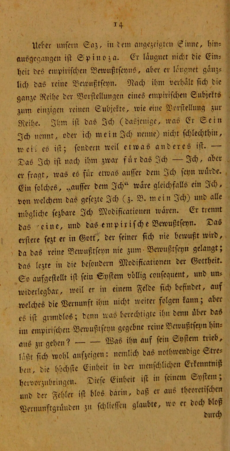 Meter unfern <£«3, in tcm angcjcigten (ginne, bin* auSflegangen iß ©> i n 0 3«. Gr lauguct nid>t bie ein* beit bc3 empirifd;en SßewußtfeimS, aber er leugnet gdnjs licl; baö reine SJewußtfegn. 9tad; iljm uerbalt fid; bie ganje «Reibe ber SSorftellungen eines em^irtfd;en ©ubjeftS jum einsigen reinen ©ubjefte, wie eine S&orftcffung ?ur «Keife. 3bm ift ba3 5d; (baSjcnige, maß Gr ©ein 3d) nennt, ober id; mein Sd; nenne) nicht fd;led;tl)in, l1)Cii c3 ift; fenbent weil et maß anbereä ift. — £aö 3d; ift nad; ibm jwar für bas 5d) —3d}, «bet er fragt, wa3 es für etwas auffev bem 3'd; fct;tt mürbe, ein foldjeS, „außer bem 3d;u märe gleichfalls ein 3d), tun »eifern baS gcfcjtc 3d; (3. 53. mein 3d;) unb alle tnbglidje fejbarc 3d; SRobiftcationen waren. Gr trennt baö eine, unb ba$ e nt p i r i f ä) e S3ewußtfet>n. £a$ erftere fejt er in ©ott, ber feiner ftd) nie bewußt wirb, ta baS reine «Scwußtfetm nie jum- Sewuftfepn gelangt; ba3 lejte in bie befonbern «Sftobiftcationen ber ©ottbeit. 0o aufgeftellt ift fein ©vftem bbtlig confequent, unb uns miberlegbar, weil er in einem gelbe ftd; beftnbet, auf welches bie Vernunft ihm nid)t weiter folgen fann; aber c3 ift grnttbloS; beim waS berechtigte ibn beim über baS im empirifij&en «Sewußtfcpn gegebne reine «Bcroußtfe»;n bin- au* 31t geben? — — «> «*f W« @^em tricb' tfßt ftd) wot)l aufjeigen: ncmlid; baö uotbwcnbtgc ©tres ben bie bbd)fte Ginbeit in ber menfd)licben Grfcnntmß berJor31.bri.1gen. Bfcfe Ginbeit ift i« feinem Aftern; unb ber gebier ift bloß barin, baß er au* tfoorctiföen sßeruunftgrüubcu 31t fließen glaubte, wo er bod; bloß
