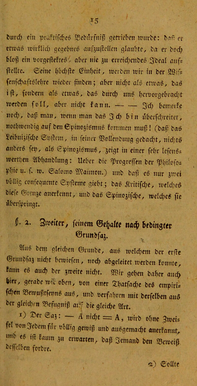 burd) ein pruftifchcS 33eburfniß getrieben würbe: bafi et* etwas wirflid) gegebnes aufj-ujWlen glaubte, ba er bod; bloß ein norgeftefteS - aber nie 3u erreidjenbeS Ubeal aufs fFcllte. (geilte bod)ßc (Jinheit, werben wir in ber &8ifs fenfchaftSlebrc wieber ß'nbcn; aber uid;t als etwas, baS »fl, fonbern als etwas, baS burct; unS hernorgebradjt werben foII, aber nicht Faun. 3d) bewerfe nod;, baß man, wenn man baS 3d) bin uberfd;veitet, notbwenbig auf ben ©pinojiSmuS Fortunat muß! (baß baS Xeibnijifdjc ©liffem, in feiner «Bollenbimg gebadet, nichts anberS fep, als ©pinojiSmuS, jeigt in einer fef?r lefcnS* werttjen Sfbftmblung: lieber Die Progreßen ber spßilofos Vbie u. f. w. ©afomo 2ß?aimon.) mtb baß eS nur jwei i'bllig confequcnte ©pffeme giebt ; baS flritifche, welche* biefe ©mtje anerfennt, unb baS ©pino3ifche, weites fte fiberfpringt. U- a.. Sweirer, feinem ©e^alte nach 6fbwgtec ©rtwbfaj. 2fuS bem gleichen ©runbe, aus wcld;em ber erffe ©ruubfaj nicht bewiefen, noch abgeleitet werben Fonnte, Faun es auch ber jweite nicht, ©ir gehen baher auch hier, gerabe wie oben, non einer Sbatfacfte beS empiris fd?en 23ewußtfe»nS aus, unb nerfabren mit berfclben and ber gleichen SBefugniß ai?f bie gfeidje 2(rt. i) 25er ©aj: — A nicht = A, wirb ohne ^weis fei non Gebern für nMIig gewiß unb ausgemacht anerFannt, unb ifl famn ju erwarten, baß Sremanb ben $eweiß bcffclben forbre. » e) ©eilte