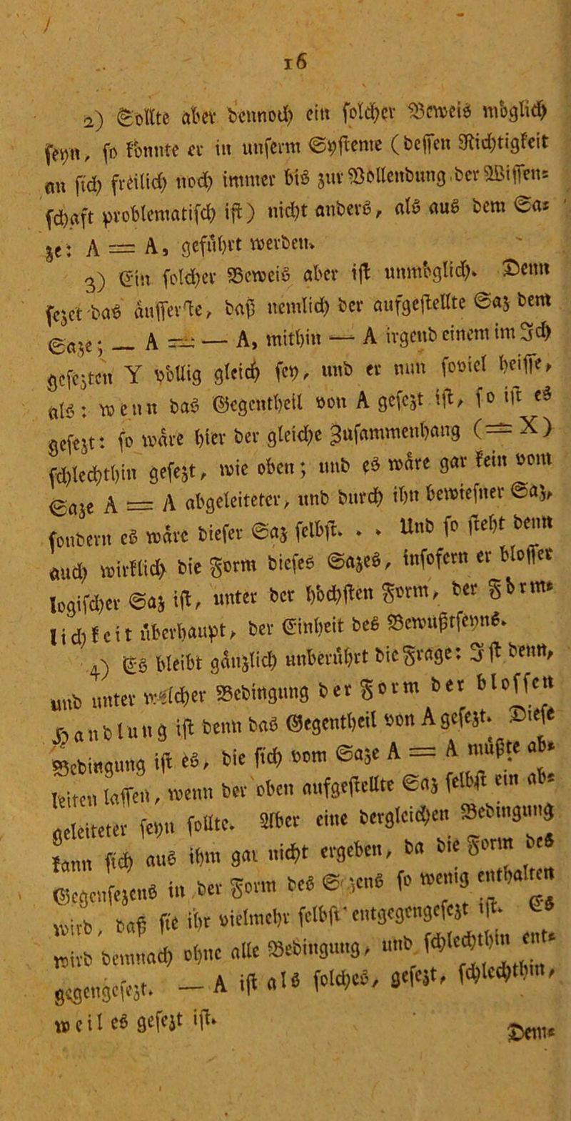 ) a) Sollte aber bennod) ein fotcfyev 23cwei* mbgtidj fei>n, (o fonnte et in unferm Werne (beflen Stir&tigfefr m ftd) freilich nod) immer bi« aurSBbOcnbung.ber fdjaft problematifd) ift) nid)t anberö, nl« fluß bern je; A — A, geführt werben* 3) ein foldjev 33ctveiö aber ifl unm&gRd)* £>cmi fcjct'ba« auflev'te, ba£ nemlicb ber aufgeftettte @«J bent g(tVe; A =£: — A, mithin — A irgenb einem im 3d) gcfejtcn Y pbllig gleich fei), unb er nun foviel heifie» «iö; \x> en n baS ©cgentbeil von A gefejt ift^ fo i|t e§ gefejt: fo wäre hiev ber gleich« ^ufammenhang (—X) «öhlechthin gefejt, wie oben; unb eS wäre gar fern vom göte A = A abgeleiteter, unb burch ihn bewiefner aud) wirtlich bie gorm biefeö ©ajeö, tn)oTcrn « -m* logifd)er @a$ ift, unter ber IMtfen gönn, ber gbrm* iiHfi f cit überhaupt, ber Einheit beß «Scnn^ffeim«. wirb bemttach ohne alle £ gbgengcfejt. — A i(l a weil eö gefejt ijb*
