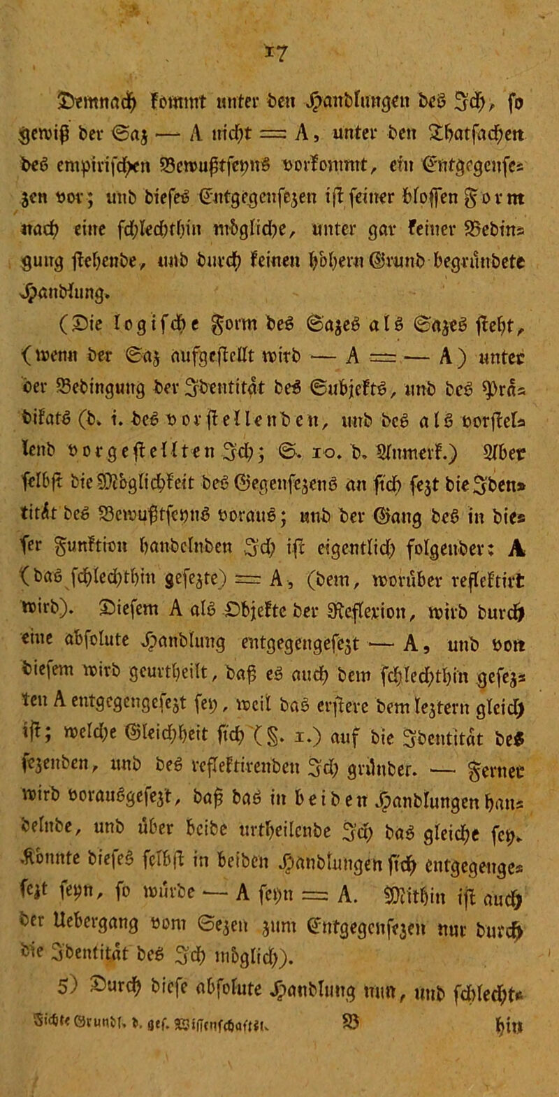 *7 SDemnadf) fornmt unter beit Jpanblimgett beb S’d), fo gewiß ber ©aj •— A itid)t = A, unter beit £batfndten beb enipirifd^it 33ewußtfetm8 Dorfonmrt, ein ©ntgegenfcs jcn öov; uttb biefeb ©ntgegcttfejen tjt feiner bfoffen gor nt nadt eine fd;led)tlmt ntbglidte, unter gar feiner SSebtns gütig ttebenbe, unb burcf) feinen b&beru ©ruttb begrünbete Jpattbfung. (Sie logtfd? e gorm beb ©ajeb alb ©ajeb jtefit, (trenn ber ©a^ aufgcfMt wirb — A •= — A) unter ber Sebingung ber ^bentitat beb ©ubjeftb, unb beb ^rcU bifatb (b* i. beb t> o r jt e 11 e nb e n, uttb beb alb ror jM« fettb r or ge ft eilten %d); ©. io. b, Slttmerf.) Slber fclbjt bie9$bglid>feit beb ©egenfe^ettb an ftcb fejt bie^'ben» titÄt beb 23cwußtfetmb roraitb; unb ber ©attg beb in bies fer gunftion battbclnben 3'd; ifc eigentlich folgettber: A ( bab febleddbitt gefegte) = A, (bem, worüber refleftirt wirb), liefern A alb £>bjefte ber diefleriott, wirb burdj eine abfolute ^attbhutg eutgegengefcjt ■*— A, unb rott tiefem wirb geurteilt, baß eb mtef? bem fd)Icd;tl)in gefejs teu A entgegengefejt fei;, weil bab erftere bem lejtertt glcid) ift; weld;e ©Ieid?l)eit fiel) (§. i.) auf bie Sbentitat beS fe3enben, unb beb refleftirenbett 3d; grüttber. — gerttec wirb roraubgefej't, baß bab in beibett .^anblungcnbatts belnbe, unb über beibe urtbeilcnbe 3ct> bab gleiche fett, .konnte bie|eb fclbjl in beiben Jpanbtungen fteft entgegettges fcjt fetm, fo würbe — A fet)tt = A. Mithin ift and) ber Uebergang rom ©ejett junt (Jntgegciifejeit nur burefr bie 3'bentitat beb S’d) mbglid;). 5) Surdfj biefc abfolute Jpanblmtg mm, uttb fcltled^t* 5i4t< övuntn t. gef. SSifiotfetjaftU. S3 fyhj