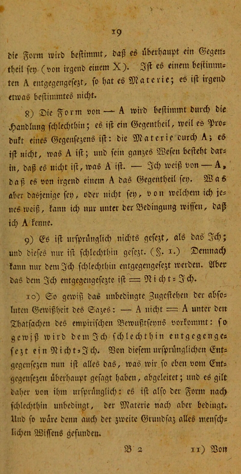 *9 t»ie gomt wirb beftimnttr baß eß überhaupt ein Chegens tßeil fep (bon irgend einem X). 3rf* eß einem beßinmu ten A entgegengefejt, fo Oat eß 9)?aterie; eß iß itgcnö etmaß beßimmteß nicht. 8) Die gform bon — A wirb beßimmt burd; bte -Jßanblung fcf?tecf;tt)in; eß iß ein ©egent&eil, weil es 9>ros buft eineß ©egenfejenß ift; bic ©aterie ourd; Aj eß tß nicht, maß A ift; tmb fein ganjeß ©efen beßebt bars in, baß eß uid;t ift, maß A ift. — 3d; weiß bon— A, baß cß bott irgenb einem A baß ©egentijeil fep. ©aß aber baßjenige fep, ober nid;t fep, bon wetd;em ich je« ließ-weiß, faitn id; nur unter ber 25ebinguitg wiffen, baß id; A fenne. 9) (?ß ift urfprunglid) nidftß gefejt, atß baß Sd); unb biefeß nur ift fd;led)ti)iu gefejt. (§. i») Semnacf) fann nur bem 3fd) fdßedßhiu entgegengefejt werben. 3fber baß bem 3fd) entgegcugefcjte iß := 9t i d; 15 3 cb. 10) ©0 gewiß baß unbebingte. Bugeßehen ber abfos tuten ©ewißheit beß ©ajeß: — A nid;t — A unter beit £batfad)en beß empirifd;en 23ewußtfepnß borfommt: fo gewiß wirb b e m 3 d) f d) l e dß 11) i n e u t g c g e n g es f c j t e i n 9t i d) 13 3 d;. «Bott biefent urfprfinglid&en ©nts gegenfejen nun iß alteß baß, waß wir fo eben bom Guts gegenfejett überbauet gefagt haben, abgeleitet; unb cß gilt baßer bon ihm urfpnmg(id); eß iß atfo ber gönn nad) fdßedßßin unbebingt, ber ©aterie nad; aber bebingt* Unb fo wäre beim aud) ber jweitc ©runbfaj alteß menfdßs Iid;en ©ißetiß gefunben. 25 2 11) 95oit
