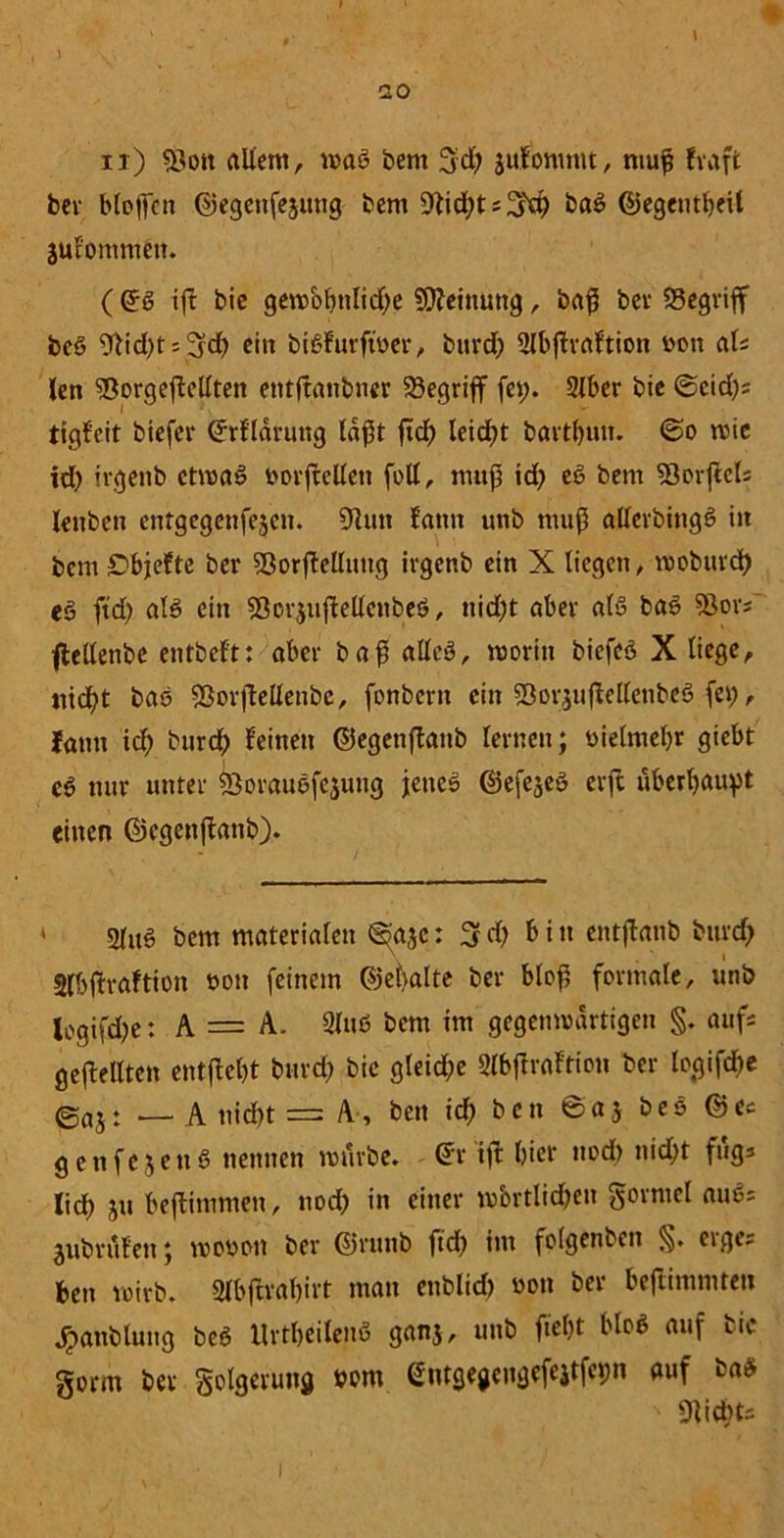 * I u X , 20 u) 53ott allem, wag öent 3;d) jufomntt, muß fvaft bev bloßen ©egenfejung bem 9tid;ts2fd) baß ©egeutßeU $ufommen. ((J-ß ifl bie gewobttlid;e Meinung, baß bev begriff beß Wd)t; 3d) ein bißfurfwer, burd; 2lbßraftion wm als len 95orgejMtett entftanbner begriff fes;. 2lber bie ©cid;s tigfeit biefer Gfrfldrung laßt ftd; leidet bartßun. ©o wie id; irgenb ctwaß »orftcllen füll, muß id; eg bem 93orjiels leuben entgegenfe^en. 9lun fatut unb muß allerbingß in bem £>bjefte ber SßorjWluug irgenb ein X liegen, wobuvd) eg ftd; alß ein 93or$ujMcubeß, nid;t aber alß baß 9Sovs~ flellenbe entbeft: aber baß allcß, worin biefeß X liege, iiicfyt baß 93orflellenbc, fonbern ein SÖor$u|Wlenbeg fei;, lann icf; burdf) feinen ©egcnflanb lernen; üielmet;r giebt eß nur unter Sßoraußfejung jenes ©efejeß erft uberljaußt einen ©egenffanb). 2luß bem materialen ©>a3c: 3 d; bin entßanb burd; Slbftraftion t>oti feinem ©eßalte ber bloß formale, unb lcgifd;e: A — A. 2luß bem im gegenwärtigen §. aufs gesellten entfielt burd) bie gleid;e 2lbffraftion ber logifebe @aJt _ a nießt = A, bett id; ben ©aj beß ©es genfejenß nennen würbe, @r ift hier ttod) nid;t fugs lid; ju beftimmen, nod; in einer wörtlichen gormel außs jubrufeu; woooit ber ©runb ftd; im folgenden §. etges ben wirb. Slbftraßirt man enblid) »on ber beflimmtett «Handlung beß Urtßeilenß ganj, unb fteßt bloß auf uic gorm ber golgerung »cm entgegeugefejtfctm auf baß ' «Ritbfc