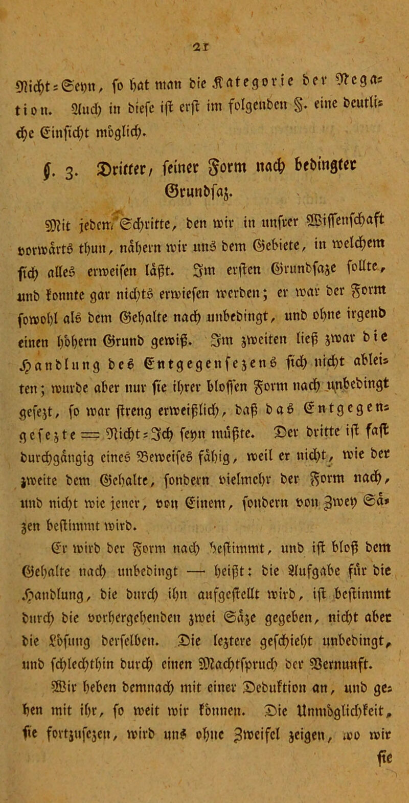 s ©etm, fo hat matt bie .Kategorie ber 9?egas tiotu 2lüd) in btefe ijt erft im folgenben §. eine bcutlu <f)e (*inftd)t nioglid;. J. 3. dritter / feiner $om na# bebingtec ©runbfaj. sßfjit jeben/-'©dritte, bett mir in uttfeer SBiflettfdhaft uormdrtS thutt, nähern mit* uttS bem ©ebiete, in meinem ft'd; aUcö ermeifen laßt. 3fm erjien ©runbfaje feilte., mtb fonnte gav nid;tS ermiefen merben; er mar ber $orm fomol)l als bem ©ehalte nad) unbebingt, unb ohne irgettb einen b'oljern ©runb gemiß. 3m jmciten lief? jmar b i e Jrtanbluttg beS ©ntgegenfejettS ft# nicht ableis tett; mürbe aber nur fie ihrer bloffctt gorm nach nnbebingt gefejt, fo mar ftreng ermeißli#, baß baS @ n t g c g e ns <5 c f e 51 e — 9lid)ts3# fetju mußte. Ser brittc ift faft bur#gdttgig eines SSemeifeS fähig, meil er nid>t, mie bet jmeite bem ©ehalte, fottbern bielmehr ber f^orm nach, itnb nid)t mie jener, bett (Jittern, fottbern bon ,3mei) ©d» jen beflimmt mirb. (Jr mirb ber $orm tiad; beßimmt, unb ift bloß bem ©ehalte nach unbebingt — heißt* bie Aufgabe für bie Jbattblung, bie bur# ihn aufgeftellt mirb, tfi beftimmt bnr# bie borhergehettbeit jmei ©d$e gegeben, nicht abet bie S'ofitttg berfelbett. Sie lejtere gef#ieht unbebingt, unb fd)led?thin burd; einen 2Ka#tfprü# ber Vernunft. 2Bir heben bemtta# mit einer Scbuftion an, unb ges hen mit ihr, fo meit mir fonneit. Sie Unmbgli#feit, fte fortjufejen, mirb um? ohne ^rxteifcl jeigett, mo mit fte